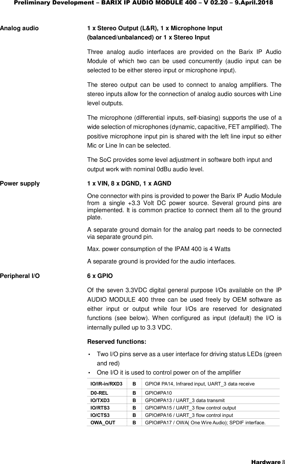 Preliminary Development – BARIX IP AUDIO MODULE 400 – V 02.20 – 9.April.2018  Hardware 8  Analog audio   1 x Stereo Output (L&amp;R), 1 x Microphone Input (balanced/unbalanced) or 1 x Stereo Input Three  analog  audio  interfaces  are  provided  on  the  Barix  IP  Audio Module  of  which  two  can  be  used  concurrently  (audio  input  can  be selected to be either stereo input or microphone input). The  stereo output  can  be  used  to  connect to  analog  amplifiers.  The stereo inputs allow for the connection of analog audio sources with Line level outputs. The microphone (differential inputs, self-biasing) supports the use of a wide selection of microphones (dynamic, capacitive, FET amplified). The positive microphone input pin is shared with the left line input so either Mic or Line In can be selected. The SoC provides some level adjustment in software both input and output work with nominal 0dBu audio level. Power supply   1 x VIN, 8 x DGND, 1 x AGND One connector with pins is provided to power the Barix IP Audio Module from  a  single  +3.3  Volt  DC  power  source.  Several  ground  pins  are implemented. It is common practice to connect them all to the ground plate. A separate ground domain for the analog part needs to be connected via separate ground pin. Max. power consumption of the IPAM 400 is 4 Watts A separate ground is provided for the audio interfaces. Peripheral I/O   6 x GPIO Of the seven 3.3VDC digital general purpose I/Os available on the  IP AUDIO MODULE  400  three can  be  used freely by OEM software as either  input  or  output  while  four  I/Os  are  reserved  for  designated functions  (see  below).  When  configured  as  input  (default)  the  I/O  is internally pulled up to 3.3 VDC. Reserved functions: • Two I/O pins serve as a user interface for driving status LEDs (green and red) • One I/O it is used to control power on of the amplifier IO/IR-in/RXD3 B GPIO# PA14, Infrared input, UART_3 data receive D0-REL B GPIO#PA10 IO/TXD3 B GPIO#PA13 / UART_3 data transmit IO/RTS3 B GPIO#PA15 / UART_3 flow control output IO/CTS3 B GPIO#PA16 / UART_3 flow control input OWA_OUT B GPIO#PA17 / OWA( One Wire Audio); SPDIF interface.  