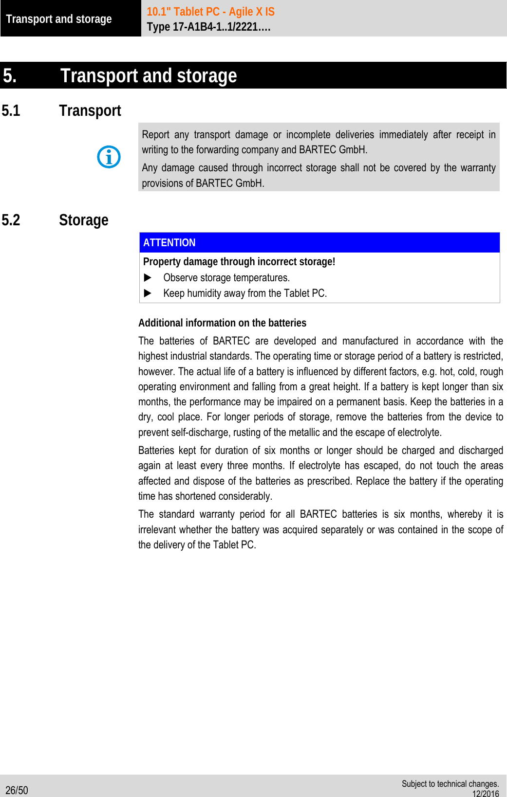 Transport and storage 10.1&quot; Tablet PC - Agile X IS   Type 17-A1B4-1..1/2221….  26/50  Subject to technical changes. 12/2016   5.   Transport and storage 5.1 Transport  Report any transport damage or incomplete deliveries immediately after receipt in writing to the forwarding company and BARTEC GmbH. Any damage caused through incorrect storage shall not be covered by the warranty provisions of BARTEC GmbH.  5.2 Storage  ATTENTION Property damage through incorrect storage!  Observe storage temperatures.  Keep humidity away from the Tablet PC.  Additional information on the batteries The batteries of BARTEC are developed and manufactured in accordance with the highest industrial standards. The operating time or storage period of a battery is restricted, however. The actual life of a battery is influenced by different factors, e.g. hot, cold, rough operating environment and falling from a great height. If a battery is kept longer than six months, the performance may be impaired on a permanent basis. Keep the batteries in a dry, cool place. For longer periods of storage, remove the batteries from the device to prevent self-discharge, rusting of the metallic and the escape of electrolyte.   Batteries kept for duration of six months or longer should be charged and discharged again at least every three months. If electrolyte has escaped, do not touch the areas affected and dispose of the batteries as prescribed. Replace the battery if the operating time has shortened considerably.   The standard warranty period for all BARTEC batteries is six months, whereby it is irrelevant whether the battery was acquired separately or was contained in the scope of the delivery of the Tablet PC.  