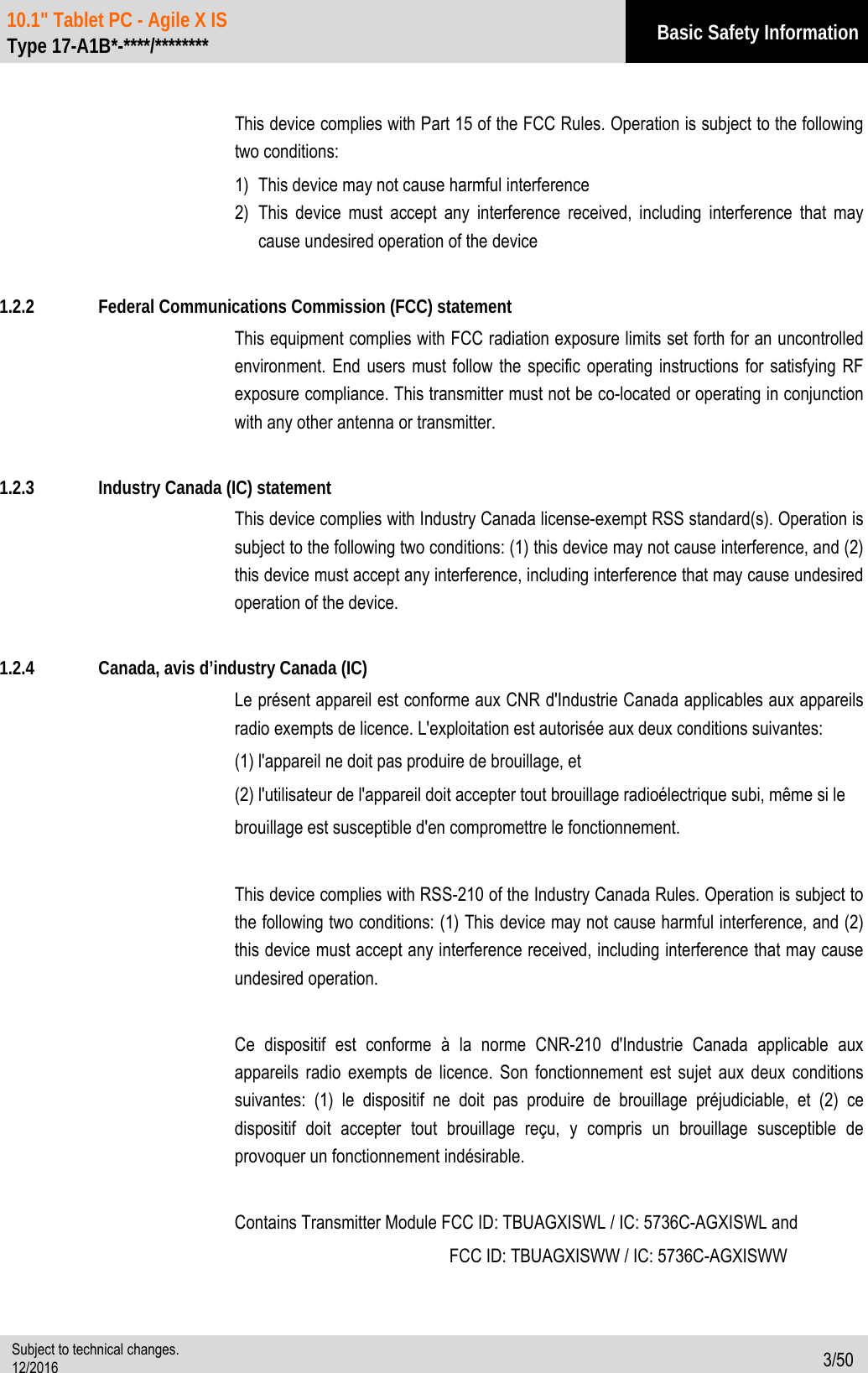 10.1&quot; Tablet PC - Agile X IS   Type 17-A1B*-****/******** Basic Safety Information  Subject to technical changes. 12/2016  3/50   This device complies with Part 15 of the FCC Rules. Operation is subject to the following two conditions: 1) This device may not cause harmful interference 2) This device must accept any interference received, including interference that may cause undesired operation of the device  1.2.2 Federal Communications Commission (FCC) statement   This equipment complies with FCC radiation exposure limits set forth for an uncontrolled environment. End users must follow the specific operating instructions for satisfying RF exposure compliance. This transmitter must not be co-located or operating in conjunction with any other antenna or transmitter.    1.2.3 Industry Canada (IC) statement This device complies with Industry Canada license-exempt RSS standard(s). Operation is subject to the following two conditions: (1) this device may not cause interference, and (2) this device must accept any interference, including interference that may cause undesired operation of the device.  1.2.4 Canada, avis d’industry Canada (IC) Le présent appareil est conforme aux CNR d&apos;Industrie Canada applicables aux appareils radio exempts de licence. L&apos;exploitation est autorisée aux deux conditions suivantes:   (1) l&apos;appareil ne doit pas produire de brouillage, et   (2) l&apos;utilisateur de l&apos;appareil doit accepter tout brouillage radioélectrique subi, même si le   brouillage est susceptible d&apos;en compromettre le fonctionnement.  This device complies with RSS-210 of the Industry Canada Rules. Operation is subject to the following two conditions: (1) This device may not cause harmful interference, and (2) this device must accept any interference received, including interference that may cause undesired operation.  Ce dispositif est conforme à la norme CNR-210 d&apos;Industrie Canada applicable aux appareils radio exempts de licence. Son fonctionnement est sujet aux deux conditions suivantes: (1) le dispositif ne doit pas produire de brouillage préjudiciable, et (2) ce dispositif doit accepter tout brouillage reçu, y compris un brouillage susceptible de provoquer un fonctionnement indésirable.  Contains Transmitter Module FCC ID: TBUAGXISWL / IC: 5736C-AGXISWL and             FCC ID: TBUAGXISWW / IC: 5736C-AGXISWW 