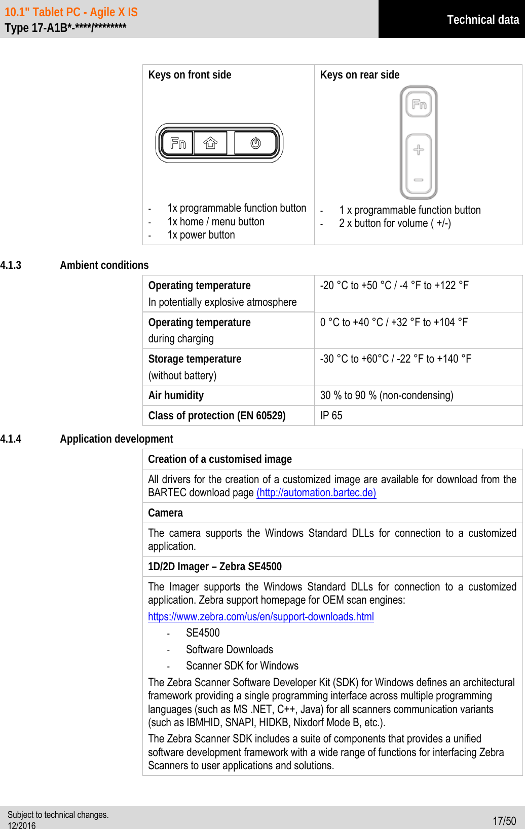 10.1&quot; Tablet PC - Agile X IS   Type 17-A1B*-****/******** Technical data  Subject to technical changes. 12/2016 17/50   Keys on front side      - 1x programmable function button - 1x home / menu button - 1x power button Keys on rear side  - 1 x programmable function button - 2 x button for volume ( +/-)  4.1.3 Ambient conditions Operating temperature In potentially explosive atmosphere   -20 °C to +50 °C / -4 °F to +122 °F Operating temperature during charging 0 °C to +40 °C / +32 °F to +104 °F Storage temperature   (without battery) -30 °C to +60°C / -22 °F to +140 °F Air humidity  30 % to 90 % (non-condensing) Class of protection (EN 60529)    IP 65   4.1.4 Application development Creation of a customised image All drivers for the creation of a customized image are available for download from the BARTEC download page (http://automation.bartec.de) Camera The camera supports the Windows Standard DLLs for connection to a customized application. 1D/2D Imager – Zebra SE4500   The Imager supports the Windows Standard DLLs for connection to a customized application. Zebra support homepage for OEM scan engines: https://www.zebra.com/us/en/support-downloads.html  - SE4500 - Software Downloads - Scanner SDK for Windows The Zebra Scanner Software Developer Kit (SDK) for Windows defines an architectural framework providing a single programming interface across multiple programming languages (such as MS .NET, C++, Java) for all scanners communication variants (such as IBMHID, SNAPI, HIDKB, Nixdorf Mode B, etc.). The Zebra Scanner SDK includes a suite of components that provides a unified software development framework with a wide range of functions for interfacing Zebra Scanners to user applications and solutions. 