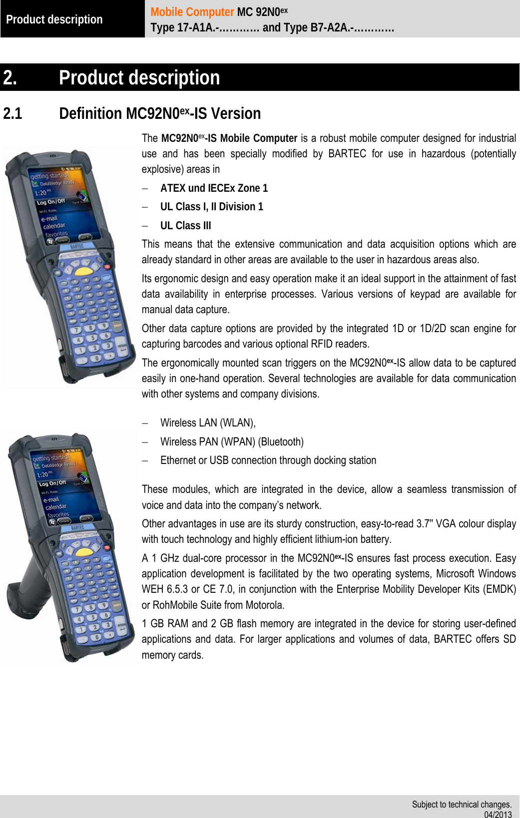 Product description  Mobile Computer MC 92N0ex Type 17-A1A.-………… and Type B7-A2A.-…………   Subject to technical changes. 04/2013   2.  Product description 2.1 Definition MC92N0ex-IS Version The MC92N0ex-IS Mobile Computer is a robust mobile computer designed for industrial use and has been specially modified by BARTEC for use in hazardous (potentially explosive) areas in  ATEX und IECEx Zone 1  UL Class I, II Division 1  UL Class III This means that the extensive communication and data acquisition options which are already standard in other areas are available to the user in hazardous areas also. Its ergonomic design and easy operation make it an ideal support in the attainment of fast data availability in enterprise processes. Various versions of keypad are available for manual data capture. Other data capture options are provided by the integrated 1D or 1D/2D scan engine for capturing barcodes and various optional RFID readers. The ergonomically mounted scan triggers on the MC92N0ex-IS allow data to be captured easily in one-hand operation. Several technologies are available for data communication with other systems and company divisions.   Wireless LAN (WLAN),  Wireless PAN (WPAN) (Bluetooth)  Ethernet or USB connection through docking station  These modules, which are integrated in the device, allow a seamless transmission of voice and data into the company’s network.  Other advantages in use are its sturdy construction, easy-to-read 3.7&apos;&apos; VGA colour display with touch technology and highly efficient lithium-ion battery. A 1 GHz dual-core processor in the MC92N0ex-IS ensures fast process execution. Easy application development is facilitated by the two operating systems, Microsoft Windows WEH 6.5.3 or CE 7.0, in conjunction with the Enterprise Mobility Developer Kits (EMDK) or RohMobile Suite from Motorola. 1 GB RAM and 2 GB flash memory are integrated in the device for storing user-defined applications and data. For larger applications and volumes of data, BARTEC offers SD memory cards.     