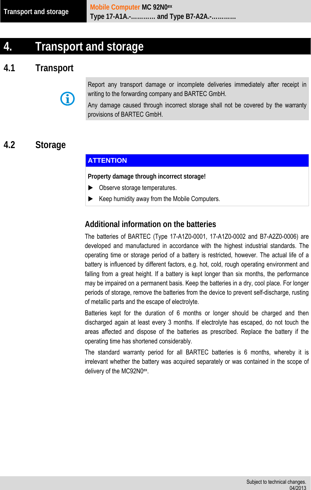 Transport and storage Mobile Computer MC 92N0ex Type 17-A1A.-………… and Type B7-A2A.-…………   Subject to technical changes. 04/2013   4. Transport and storage 4.1 Transport  Report any transport damage or incomplete deliveries immediately after receipt in writing to the forwarding company and BARTEC GmbH. Any damage caused through incorrect storage shall not be covered by the warranty provisions of BARTEC GmbH.  4.2 Storage  ATTENTION Property damage through incorrect storage!  Observe storage temperatures.  Keep humidity away from the Mobile Computers.  Additional information on the batteries The batteries of BARTEC (Type 17-A1Z0-0001, 17-A1Z0-0002 and B7-A2Z0-0006) are developed and manufactured in accordance with the highest industrial standards. The operating time or storage period of a battery is restricted, however. The actual life of a battery is influenced by different factors, e.g. hot, cold, rough operating environment and falling from a great height. If a battery is kept longer than six months, the performance may be impaired on a permanent basis. Keep the batteries in a dry, cool place. For longer periods of storage, remove the batteries from the device to prevent self-discharge, rusting of metallic parts and the escape of electrolyte. Batteries kept for the duration of 6 months or longer should be charged and then discharged again at least every 3 months. If electrolyte has escaped, do not touch the areas affected and dispose of the batteries as prescribed. Replace the battery if the operating time has shortened considerably.  The standard warranty period for all BARTEC batteries is 6 months, whereby it is irrelevant whether the battery was acquired separately or was contained in the scope of delivery of the MC92N0ex.  