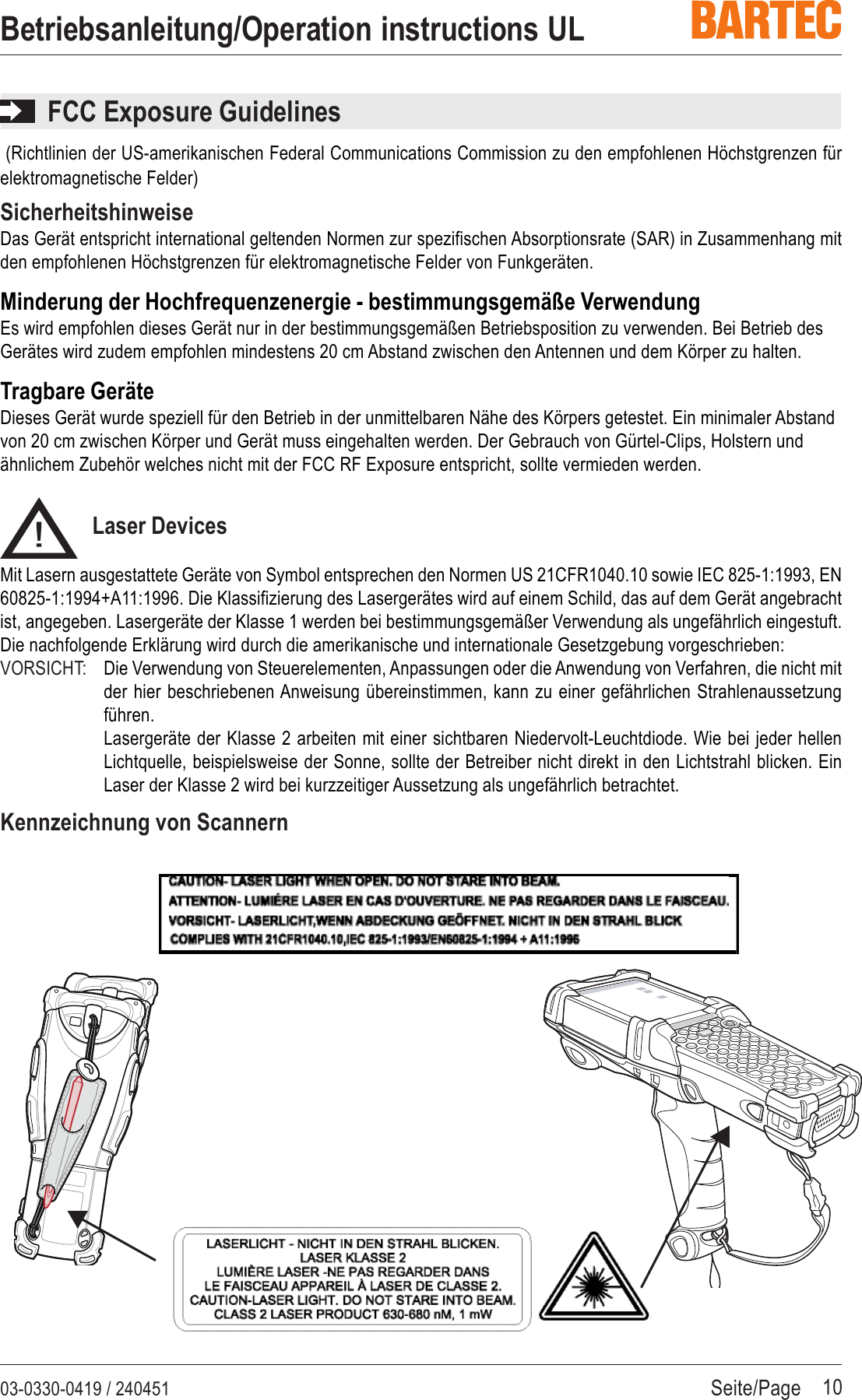 Seite/Page03-0330-0419 / 240451Betriebsanleitung/Operation instructions UL10FCC Exposure Guidelines (Richtlinien der US-amerikanischen Federal Communications Commission zu den empfohlenen Höchstgrenzen fürelektromagnetische Felder)SicherheitshinweiseDas Gerät entspricht international geltenden Normen zur spezifischen Absorptionsrate (SAR) in Zusammenhang mitden empfohlenen Höchstgrenzen für elektromagnetische Felder von Funkgeräten.Minderung der Hochfrequenzenergie - bestimmungsgemäße VerwendungEs wird empfohlen dieses Gerät nur in der bestimmungsgemäßen Betriebsposition zu verwenden. Bei Betrieb desGerätes wird zudem empfohlen mindestens 20 cm Abstand zwischen den Antennen und dem Körper zu halten.Tragbare GeräteDieses Gerät wurde speziell für den Betrieb in der unmittelbaren Nähe des Körpers getestet. Ein minimaler Abstandvon 20 cm zwischen Körper und Gerät muss eingehalten werden. Der Gebrauch von Gürtel-Clips, Holstern undähnlichem Zubehör welches nicht mit der FCC RF Exposure entspricht, sollte vermieden werden.Laser DevicesMit Lasern ausgestattete Geräte von Symbol entsprechen den Normen US 21CFR1040.10 sowie IEC 825-1:1993, EN60825-1:1994+A11:1996. Die Klassifizierung des Lasergerätes wird auf einem Schild, das auf dem Gerät angebrachtist, angegeben. Lasergeräte der Klasse 1 werden bei bestimmungsgemäßer Verwendung als ungefährlich eingestuft.Die nachfolgende Erklärung wird durch die amerikanische und internationale Gesetzgebung vorgeschrieben:VORSICHT: Die Verwendung von Steuerelementen, Anpassungen oder die Anwendung von Verfahren, die nicht mitder hier beschriebenen Anweisung übereinstimmen, kann zu einer gefährlichen Strahlenaussetzungführen.Lasergeräte der Klasse 2 arbeiten mit einer sichtbaren Niedervolt-Leuchtdiode. Wie bei jeder hellenLichtquelle, beispielsweise der Sonne, sollte der Betreiber nicht direkt in den Lichtstrahl blicken. EinLaser der Klasse 2 wird bei kurzzeitiger Aussetzung als ungefährlich betrachtet.Kennzeichnung von Scannern