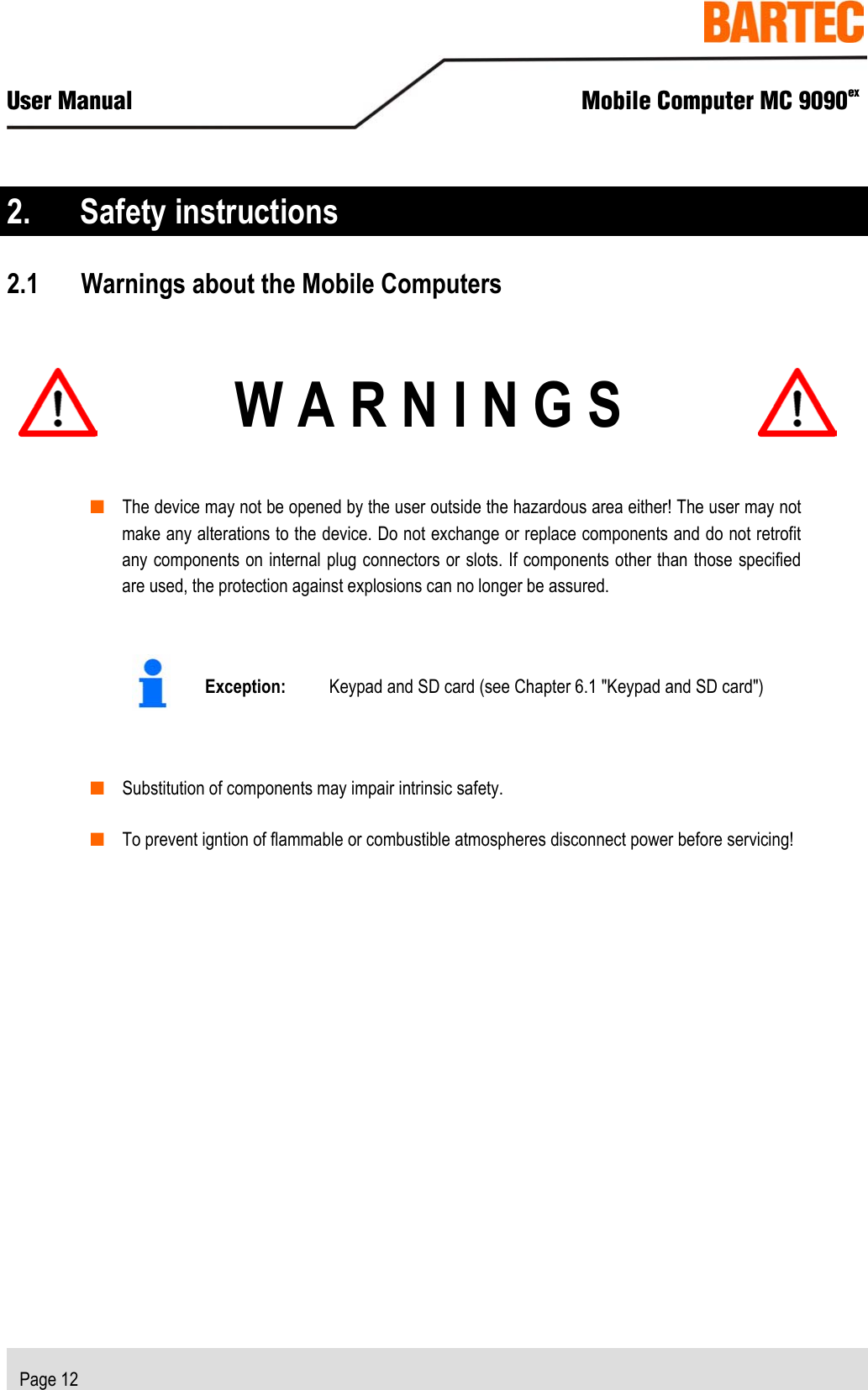  User Manual  Mobile Computer MC 9090ex   Page 12  2. Safety instructions 2.1 Warnings about the Mobile Computers   W A R N I N G S   ■ The device may not be opened by the user outside the hazardous area either! The user may not make any alterations to the device. Do not exchange or replace components and do not retrofit any components on internal plug connectors or slots. If components other than those specified are used, the protection against explosions can no longer be assured.    Exception:  Keypad and SD card (see Chapter 6.1 &quot;Keypad and SD card&quot;)  ■ Substitution of components may impair intrinsic safety. ■ To prevent igntion of flammable or combustible atmospheres disconnect power before servicing!  