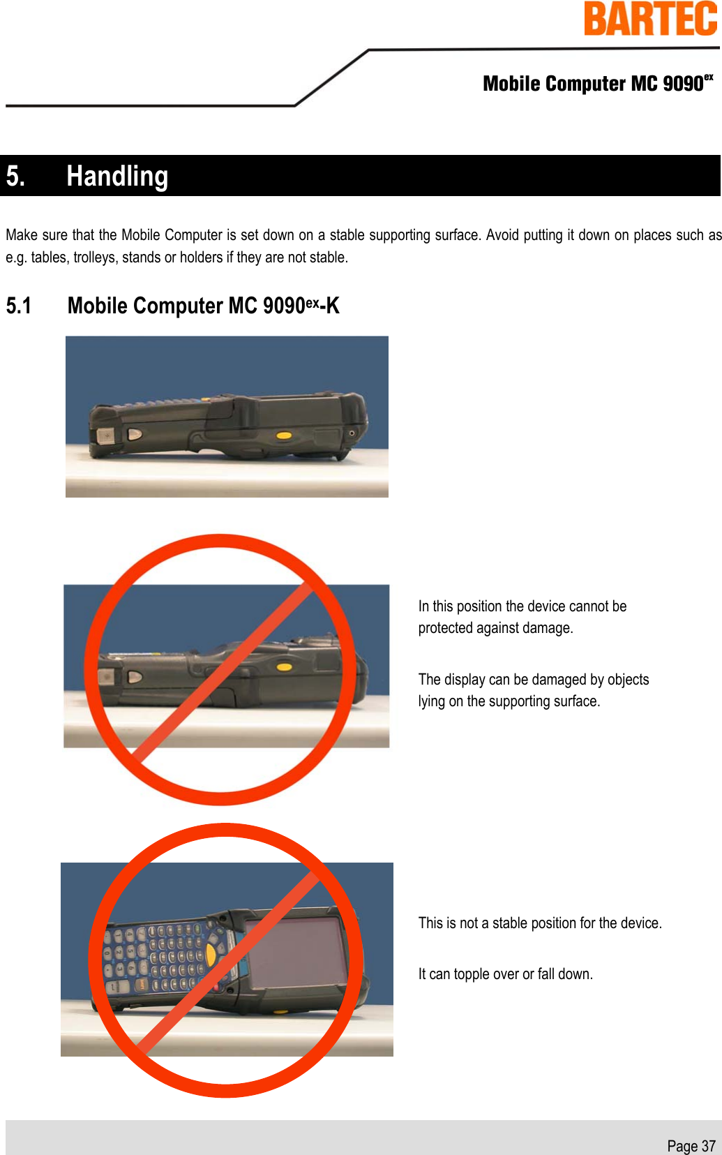    Mobile Computer MC 9090ex   Page 37  5. Handling Make sure that the Mobile Computer is set down on a stable supporting surface. Avoid putting it down on places such as e.g. tables, trolleys, stands or holders if they are not stable.  5.1 Mobile Computer MC 9090ex-K    In this position the device cannot be protected against damage. The display can be damaged by objects lying on the supporting surface.  This is not a stable position for the device. It can topple over or fall down. 