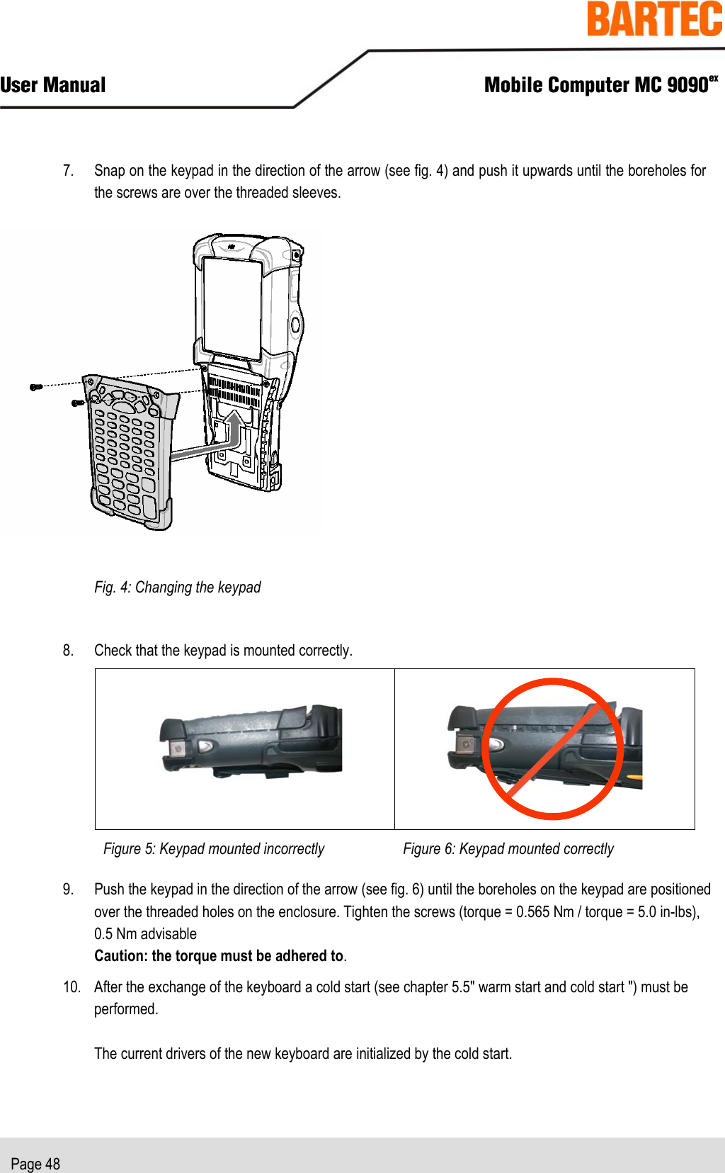  User Manual  Mobile Computer MC 9090ex   Page 48  7. Snap on the keypad in the direction of the arrow (see fig. 4) and push it upwards until the boreholes for the screws are over the threaded sleeves.     Fig. 4: Changing the keypad  8. Check that the keypad is mounted correctly.     Figure 5: Keypad mounted incorrectly Figure 6: Keypad mounted correctly  9. Push the keypad in the direction of the arrow (see fig. 6) until the boreholes on the keypad are positioned over the threaded holes on the enclosure. Tighten the screws (torque = 0.565 Nm / torque = 5.0 in-lbs),  0.5 Nm advisable Caution: the torque must be adhered to. 10. After the exchange of the keyboard a cold start (see chapter 5.5&quot; warm start and cold start &quot;) must be performed.  The current drivers of the new keyboard are initialized by the cold start. 