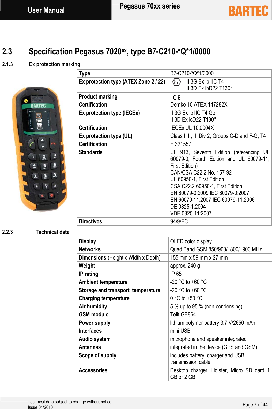             User Manual   Pegasus 70xx series     Technical data subject to change without notice. Issue 01/2010  Page 7 of 44    2.1.3 Ex protection marking Type  B7-C210-*Q*1/0000 Ex protection type (ATEX Zone 2 / 22)   II 3G Ex ib IIC T4 II 3D Ex ibD22 T130° Product marking    Certification  Demko 10 ATEX 147282X Ex protection type (IECEx) II 3G Ex ic IIC T4 Gc II 3D Ex icD22 T130° Certification  IECEx UL 10.0004X Ex protection type (UL) Class I, II, III Div 2, Groups C-D and F-G, T4 Certification  E 321557 Standards  UL 913, Seventh Edition (referencing UL 60079-0, Fourth Edition and UL 60079-11, First Edition) CAN/CSA C22.2 No. 157-92 UL 60950-1, First Edition CSA C22.2 60950-1, First Edition EN 60079-0:2009 IEC 60079-0:2007 EN 60079-11:2007 IEC 60079-11:2006 DE 0825-1:2004 VDE 0825-11:2007 Directives  94/9/EC 2.3 Specification Pegasus 7020ex, type B7-C210-*Q*1/0000 2.2.3 Technical data Display  OLED color display Networks  Quad Band GSM 850/900/1800/1900 MHz Dimensions (Height x Width x Depth) 155 mm x 59 mm x 27 mm Weight  approx. 240 g IP rating IP 65 Ambient temperature  -20 °C to +60 °C Storage and transport  temperature  -20 °C to +60 °C Charging temperature  0 °C to +50 °C Air humidity  5 % up to 95 % (non-condensing) GSM module  Telit GE864 Power supply  lithium polymer battery 3,7 V/2650 mAh Interfaces  mini USB Audio system  microphone and speaker integrated Antennas  integrated in the device (GPS and GSM) Scope of supply  includes battery, charger and USB transmission cable Accessories  Desktop charger, Holster, Micro SD card 1 GB or 2 GB 