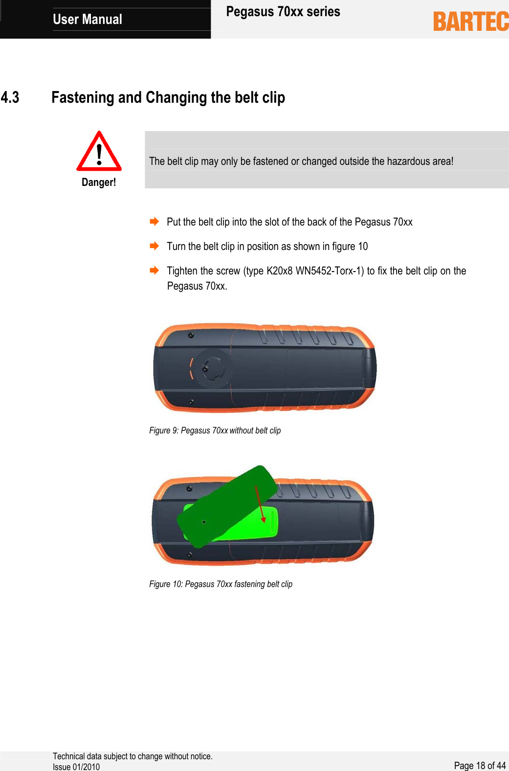             User Manual   Pegasus 70xx series     Technical data subject to change without notice. Issue 01/2010  Page 18 of 44      Danger! The belt clip may only be fastened or changed outside the hazardous area!    ¨ Put the belt clip into the slot of the back of the Pegasus 70xx ¨ Turn the belt clip in position as shown in figure 10 ¨ Tighten the screw (type K20x8 WN5452-Torx-1) to fix the belt clip on the Pegasus 70xx.     Figure 9: Pegasus 70xx without belt clip     Figure 10: Pegasus 70xx fastening belt clip  4.3 Fastening and Changing the belt clip