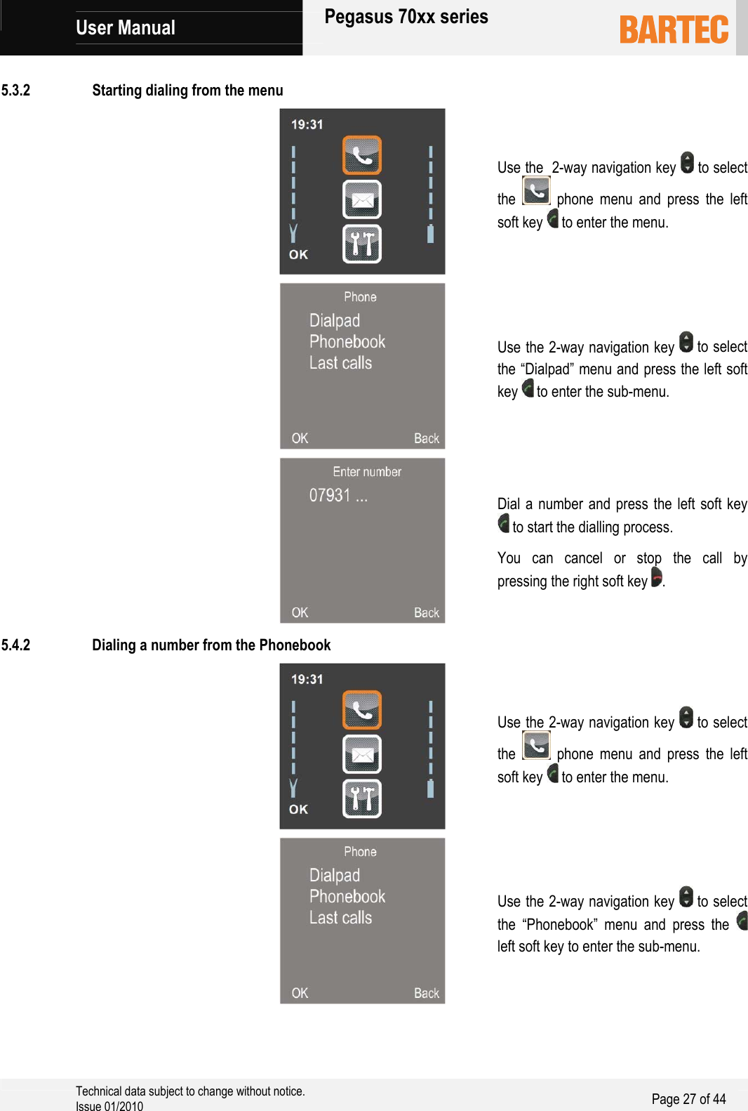             User Manual   Pegasus 70xx series     Technical data subject to change without notice. Issue 01/2010  Page 27 of 44   5.3.2 Starting dialing from the menu   Use the  2-way navigation key   to select the   phone menu and press the left soft key   to enter the menu.   Use the 2-way navigation key   to select the “Dialpad” menu and press the left soft key   to enter the sub-menu.   Dial a number and press the left soft key  to start the dialling process. You can cancel or stop the call by pressing the right soft key  . 5.4.2 Dialing a number from the Phonebook   Use the 2-way navigation key   to select the   phone menu and press the left soft key   to enter the menu.   Use the 2-way navigation key   to select the “Phonebook” menu and press the   left soft key to enter the sub-menu. 