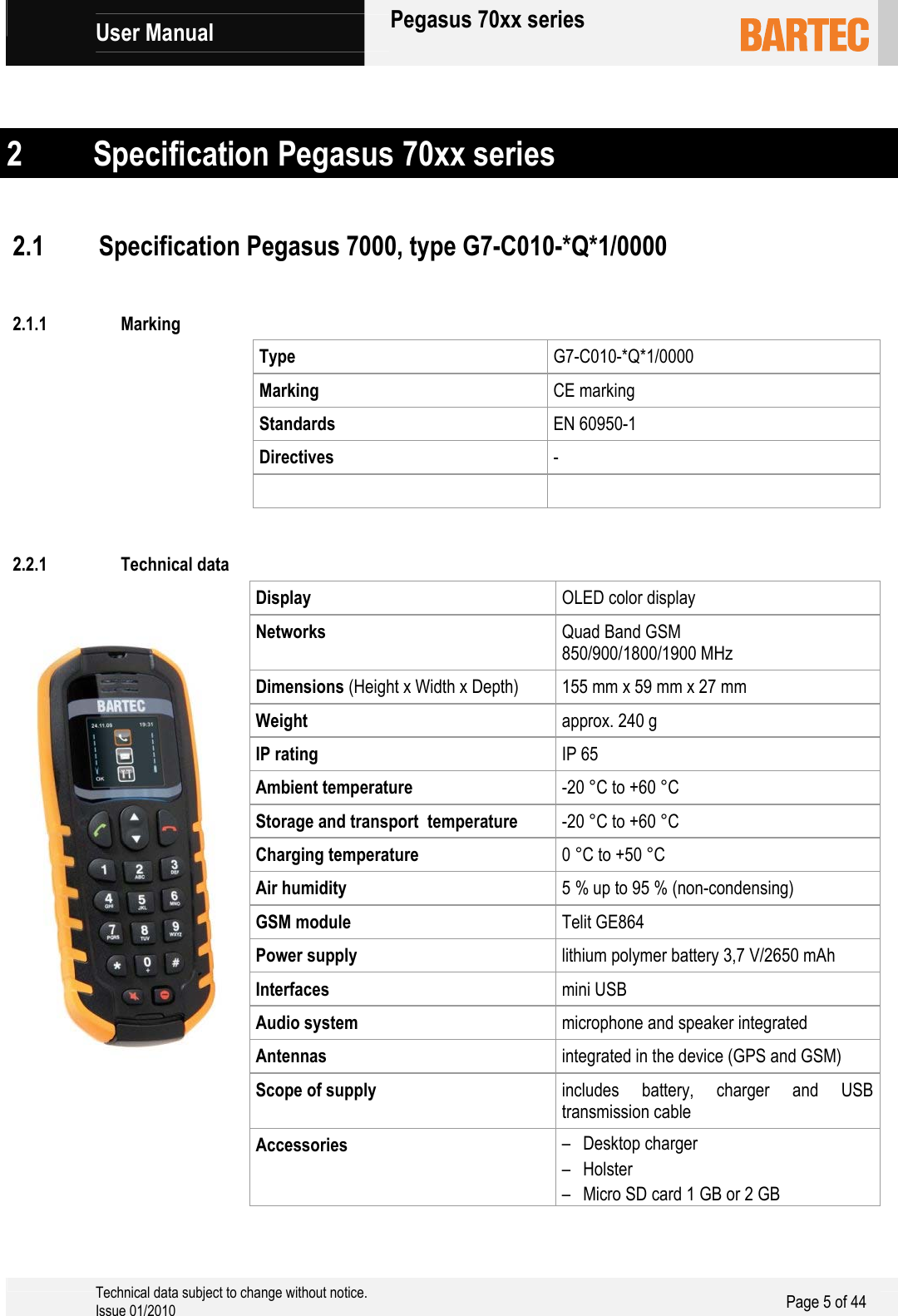             User Manual   Pegasus 70xx series     Technical data subject to change without notice. Issue 01/2010  Page 5 of 44    2 Specification Pegasus 70xx series   2.1 Specification Pegasus 7000, type G7-C010-*Q*1/0000  2.1.1 Marking Type  G7-C010-*Q*1/0000 Marking  CE marking Standards  EN 60950-1 Directives  -   2.2.1 Technical data Display  OLED color display Networks  Quad Band GSM  850/900/1800/1900 MHz Dimensions (Height x Width x Depth) 155 mm x 59 mm x 27 mm Weight  approx. 240 g IP rating IP 65 Ambient temperature  -20 °C to +60 °C Storage and transport  temperature  -20 °C to +60 °C Charging temperature  0 °C to +50 °C Air humidity  5 % up to 95 % (non-condensing) GSM module  Telit GE864 Power supply  lithium polymer battery 3,7 V/2650 mAh Interfaces  mini USB Audio system  microphone and speaker integrated Antennas  integrated in the device (GPS and GSM) Scope of supply  includes battery, charger and USB transmission cable Accessories  – Desktop charger – Holster – Micro SD card 1 GB or 2 GB 