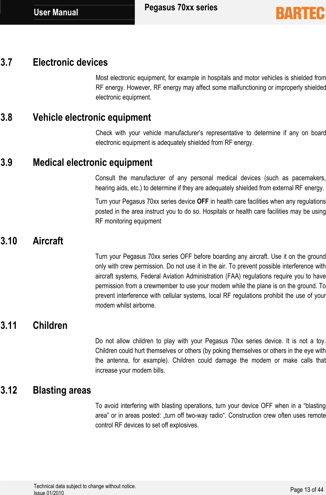             User Manual   Pegasus 70xx series     Technical data subject to change without notice. Issue 01/2010  Page 13 of 44     Most electronic equipment, for example in hospitals and motor vehicles is shielded from RF energy. However, RF energy may affect some malfunctioning or improperly shielded electronic equipment.  Check with your vehicle manufacturer’s representative to determine if any on board electronic equipment is adequately shielded from RF energy.  Consult the manufacturer of any personal medical devices (such as pacemakers, hearing aids, etc.) to determine if they are adequately shielded from external RF energy. Turn your Pegasus 70xx series device OFF in health care facilities when any regulations posted in the area instruct you to do so. Hospitals or health care facilities may be using RF monitoring equipment  Turn your Pegasus 70xx series OFF before boarding any aircraft. Use it on the ground only with crew permission. Do not use it in the air. To prevent possible interference with aircraft systems, Federal Aviation Administration (FAA) regulations require you to have permission from a crewmember to use your modem while the plane is on the ground. To prevent interference with cellular systems, local RF regulations prohibit the use of your modem whilst airborne.  Do not allow children to play with your Pegasus 70xx series device. It is not a toy. Children could hurt themselves or others (by poking themselves or others in the eye with the antenna, for example). Children could damage the modem or make calls that increase your modem bills.  To avoid interfering with blasting operations, turn your device OFF when in a “blasting area” or in areas posted: „turn off two-way radio“. Construction crew often uses remote control RF devices to set off explosives.  3.7 Electronic devices3.8 Vehicle electronic equipment3.9 Medical electronic equipment3.10 Aircraft3.11 Children3.12 Blasting areas