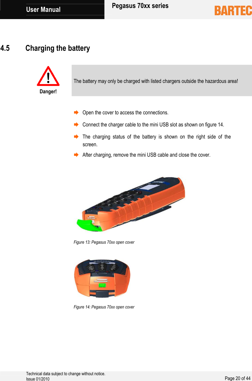            User Manual   Pegasus 70xx series     Technical data subject to change without notice. Issue 01/2010  Page 20 of 44      Danger! The battery may only be charged with listed chargers outside the hazardous area!   ¨ Open the cover to access the connections. ¨ Connect the charger cable to the mini USB slot as shown on figure 14. ¨ The charging status of the battery is shown on the right side of the screen. ¨ After charging, remove the mini USB cable and close the cover.     Figure 13: Pegasus 70xx open cover     Figure 14: Pegasus 70xx open cover  4.5 Charging the battery