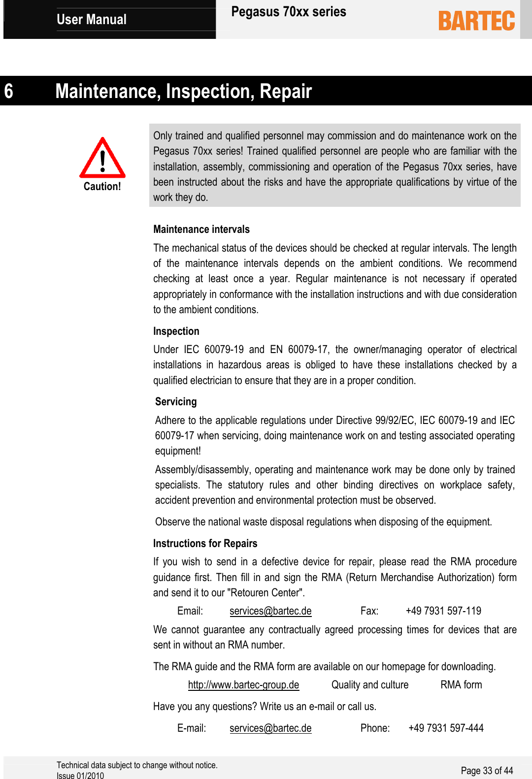             User Manual   Pegasus 70xx series     Technical data subject to change without notice. Issue 01/2010  Page 33 of 44    6 Maintenance, Inspection, Repair  Caution! Only trained and qualified personnel may commission and do maintenance work on the Pegasus 70xx series! Trained qualified personnel are people who are familiar with the installation, assembly, commissioning and operation of the Pegasus 70xx series, have been instructed about the risks and have the appropriate qualifications by virtue of the work they do.  Maintenance intervals The mechanical status of the devices should be checked at regular intervals. The length of the maintenance intervals depends on the ambient conditions. We recommend checking at least once a year. Regular maintenance is not necessary if operated appropriately in conformance with the installation instructions and with due consideration to the ambient conditions. Inspection Under IEC 60079-19 and EN 60079-17, the owner/managing operator of electrical installations in hazardous areas is obliged to have these installations checked by a qualified electrician to ensure that they are in a proper condition. Servicing Adhere to the applicable regulations under Directive 99/92/EC, IEC 60079-19 and IEC 60079-17 when servicing, doing maintenance work on and testing associated operating equipment! Assembly/disassembly, operating and maintenance work may be done only by trained specialists. The statutory rules and other binding directives on workplace safety, accident prevention and environmental protection must be observed. Observe the national waste disposal regulations when disposing of the equipment. Instructions for Repairs If you wish to send in a defective device for repair, please read the RMA procedure guidance first. Then fill in and sign the RMA (Return Merchandise Authorization) form and send it to our &quot;Retouren Center&quot;.  Email:  services@bartec.de  Fax:   +49 7931 597-119 We cannot guarantee any contractually agreed processing times for devices that are sent in without an RMA number. The RMA guide and the RMA form are available on our homepage for downloading.  http://www.bartec-group.de  Quality and culture  RMA form Have you any questions? Write us an e-mail or call us.  E-mail:  services@bartec.de  Phone:   +49 7931 597-444 