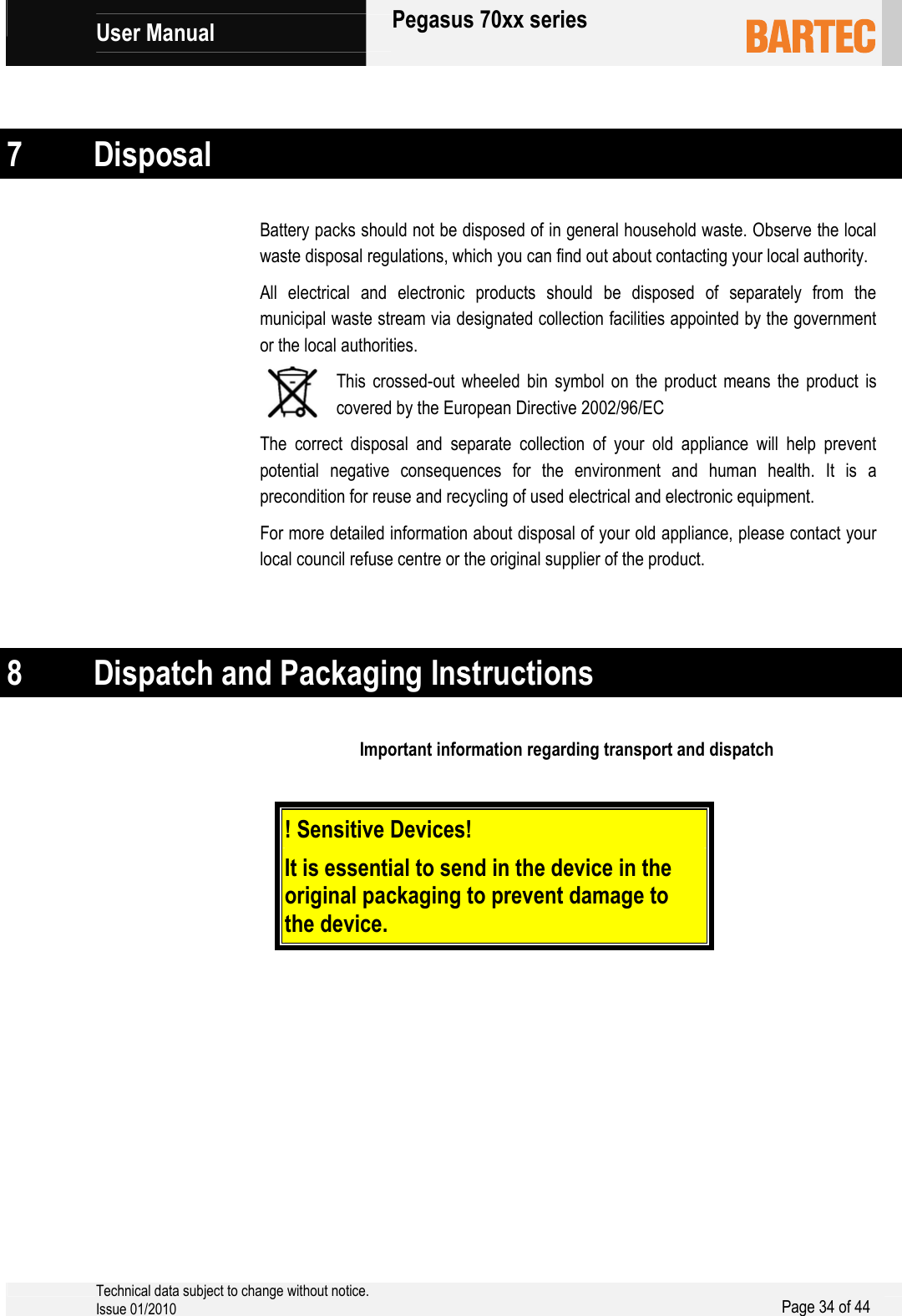            User Manual   Pegasus 70xx series     Technical data subject to change without notice. Issue 01/2010  Page 34 of 44    7 Disposal Battery packs should not be disposed of in general household waste. Observe the local waste disposal regulations, which you can find out about contacting your local authority. All electrical and electronic products should be disposed of separately from the municipal waste stream via designated collection facilities appointed by the government or the local authorities. This crossed-out wheeled bin symbol on the product means the product is covered by the European Directive 2002/96/EC The correct disposal and separate collection of your old appliance will help prevent potential negative consequences for the environment and human health. It is a precondition for reuse and recycling of used electrical and electronic equipment. For more detailed information about disposal of your old appliance, please contact your local council refuse centre or the original supplier of the product.   8 Dispatch and Packaging Instructions Important information regarding transport and dispatch   ! Sensitive Devices!    It is essential to send in the device in the original packaging to prevent damage to the device.     
