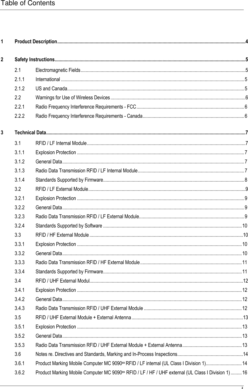 Table of Contents  2  1 Product Description........................................................................................................................................................4 2 Safety Instructions..........................................................................................................................................................5 2.1 Electromagnetic Fields.....................................................................................................................................5 2.1.1 International ....................................................................................................................................................5 2.1.2 US and Canada...............................................................................................................................................5 2.2 Warnings for Use of Wireless Devices.............................................................................................................6 2.2.1 Radio Frequency Interference Requirements - FCC.......................................................................................6 2.2.2 Radio Frequency Interference Requirements - Canada..................................................................................6 3 Technical Data.................................................................................................................................................................7 3.1 RFID / LF Internal Module................................................................................................................................7 3.1.1 Explosion Protection .......................................................................................................................................7 3.1.2 General Data...................................................................................................................................................7 3.1.3 Radio Data Transmission RFID / LF Internal Module......................................................................................7 3.1.4 Standards Supported by Firmware..................................................................................................................8 3.2 RFID / LF External Module...............................................................................................................................9 3.2.1 Explosion Protection .......................................................................................................................................9 3.2.2 General Data...................................................................................................................................................9 3.2.3 Radio Data Transmission RFID / LF External Module.....................................................................................9 3.2.4 Standards Supported by Software ................................................................................................................10 3.3 RFID / HF External Module............................................................................................................................10 3.3.1 Explosion Protection .....................................................................................................................................10 3.3.2 General Data.................................................................................................................................................10 3.3.3 Radio Data Transmission RFID / HF External Module..................................................................................11 3.3.4 Standards Supported by Firmware................................................................................................................11 3.4 RFID / UHF External Modul............................................................................................................................12 3.4.1 Explosion Protection .....................................................................................................................................12 3.4.2 General Data.................................................................................................................................................12 3.4.3 Radio Data Transmission RFID / UHF External Module ...............................................................................12 3.5 RFID / UHF External Module + External Antenna..........................................................................................13 3.5.1 Explosion Protection .....................................................................................................................................13 3.5.2 General Data.................................................................................................................................................13 3.5.3 Radio Data Transmission RFID / UHF External Module + External Antenna................................................13 3.6 Notes re. Directives and Standards, Marking and In-Process Inspections.....................................................14 3.6.1 Product Marking Mobile Computer MC 9090ex RFID / LF internal (UL Class I Division 1).............................14 3.6.2 Product Marking Mobile Computer MC 9090ex RFID / LF / HF / UHF external (UL Class I Division 1).........16 