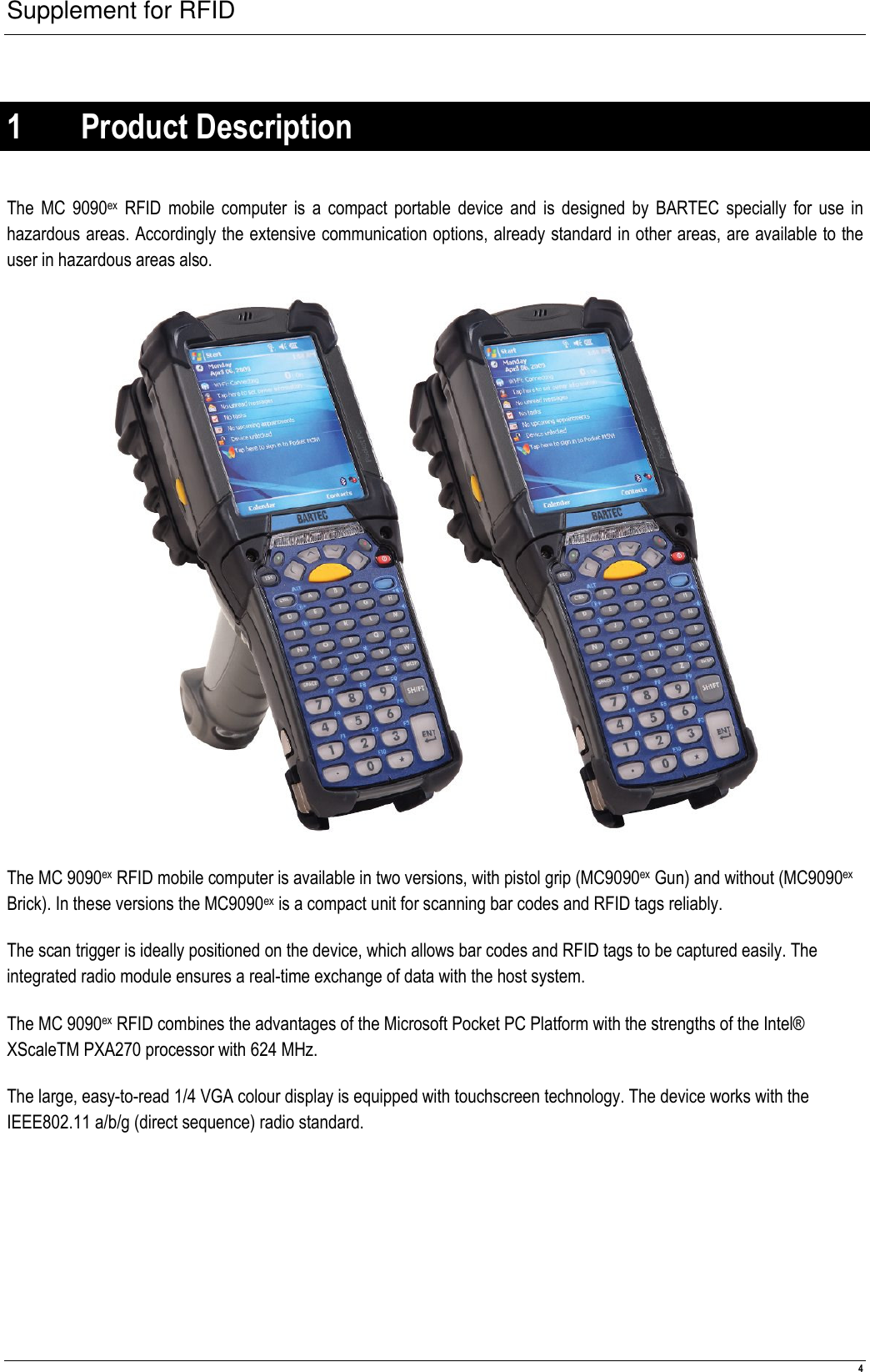 Supplement for RFID  4  1 Product Description  The MC  9090ex  RFID mobile computer is a compact portable device  and  is  designed by  BARTEC specially for use in hazardous areas. Accordingly the extensive communication options, already standard in other areas, are available to the user in hazardous areas also.   The MC 9090ex RFID mobile computer is available in two versions, with pistol grip (MC9090ex Gun) and without (MC9090ex Brick). In these versions the MC9090ex is a compact unit for scanning bar codes and RFID tags reliably. The scan trigger is ideally positioned on the device, which allows bar codes and RFID tags to be captured easily. The integrated radio module ensures a real-time exchange of data with the host system. The MC 9090ex RFID combines the advantages of the Microsoft Pocket PC Platform with the strengths of the Intel® XScaleTM PXA270 processor with 624 MHz. The large, easy-to-read 1/4 VGA colour display is equipped with touchscreen technology. The device works with the IEEE802.11 a/b/g (direct sequence) radio standard. 
