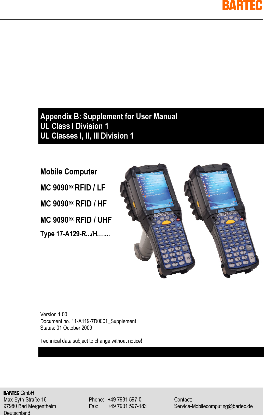     GmbH   Max-Eyth-Straße 16  Telefon: +49 7931 597-0  Kontakt: 97980 Bad Mergentheim  Telefax: +49 7931 597-183  Service-Mobilecomputing@bartec.de Deutschland       GmbH   Max-Eyth-Straße 16  Phone:  +49 7931 597-0  Contact: 97980 Bad Mergentheim  Fax:  +49 7931 597-183  Service-Mobilecomputing@bartec.de Deutschland            Appendix B: Supplement for User Manual  UL Class I Division 1 UL Classes I, II, III Division 1   Mobile Computer MC 9090ex RFID / LF MC 9090ex RFID / HF MC 9090ex RFID / UHF Type 17-A129-R.../H.…...       Version 1.00 Document no. 11-A119-7D0001_Supplement Status: 01 October 2009 Technical data subject to change without notice!     