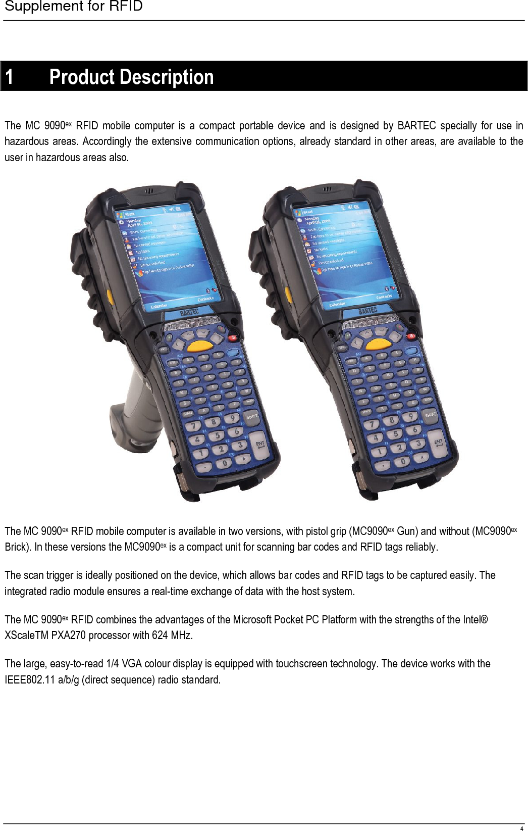 Supplement for RFID  4  1 Product Description  The MC 9090ex  RFID mobile computer is a  compact portable device and  is designed by  BARTEC specially  for use  in hazardous areas. Accordingly the extensive communication options, already standard in other areas, are available to the user in hazardous areas also.   The MC 9090ex RFID mobile computer is available in two versions, with pistol grip (MC9090ex Gun) and without (MC9090ex Brick). In these versions the MC9090ex is a compact unit for scanning bar codes and RFID tags reliably. The scan trigger is ideally positioned on the device, which allows bar codes and RFID tags to be captured easily. The integrated radio module ensures a real-time exchange of data with the host system. The MC 9090ex RFID combines the advantages of the Microsoft Pocket PC Platform with the strengths of the Intel® XScaleTM PXA270 processor with 624 MHz. The large, easy-to-read 1/4 VGA colour display is equipped with touchscreen technology. The device works with the IEEE802.11 a/b/g (direct sequence) radio standard. 