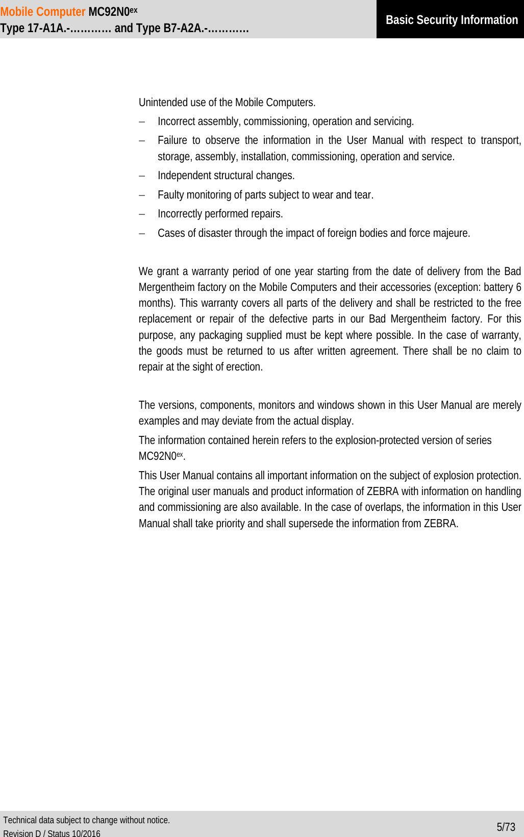 Mobile Computer MC92N0ex Type 17-A1A.-………… and Type B7-A2A.-………… Basic Security Information  Technical data subject to change without notice. Revision D / Status 10/2016 5/73        Unintended use of the Mobile Computers. − Incorrect assembly, commissioning, operation and servicing. − Failure to observe the information in the User Manual with respect to transport, storage, assembly, installation, commissioning, operation and service. − Independent structural changes. − Faulty monitoring of parts subject to wear and tear. − Incorrectly performed repairs. − Cases of disaster through the impact of foreign bodies and force majeure.  We grant a warranty period of one year starting from the date of delivery from the Bad Mergentheim factory on the Mobile Computers and their accessories (exception: battery 6 months). This warranty covers all parts of the delivery and shall be restricted to the free replacement or repair of the defective parts in our Bad Mergentheim factory. For this purpose, any packaging supplied must be kept where possible. In the case of warranty, the goods must be returned to us after written agreement. There shall be no claim to repair at the sight of erection.  The versions, components, monitors and windows shown in this User Manual are merely examples and may deviate from the actual display. The information contained herein refers to the explosion-protected version of series  MC92N0ex. This User Manual contains all important information on the subject of explosion protection. The original user manuals and product information of ZEBRA with information on handling and commissioning are also available. In the case of overlaps, the information in this User Manual shall take priority and shall supersede the information from ZEBRA. 