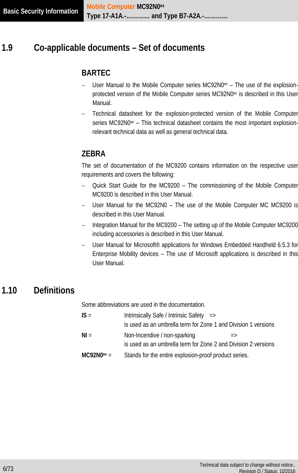 Basic Security Information  Mobile Computer MC92N0ex Type 17-A1A.-………… and Type B7-A2A.-…………  6/73  Technical data subject to change without notice.. Revision D / Status: 10/2016   1.9 Co-applicable documents – Set of documents  BARTEC − User Manual to the Mobile Computer series MC92N0ex – The use of the explosion-protected version of the Mobile Computer series MC92N0ex is described in this User Manual. − Technical datasheet for the explosion-protected  version of the Mobile Computer series MC92N0ex – This technical datasheet contains the most important explosion-relevant technical data as well as general technical data.   ZEBRA The set of documentation of the MC9200 contains information on the respective user requirements and covers the following: − Quick Start Guide for the MC9200 – The commissioning of the Mobile Computer MC9200 is described in this User Manual. − User Manual for the MC92N0 – The use of the Mobile Computer MC MC9200 is described in this User Manual. − Integration Manual for the MC9200 – The setting up of the Mobile Computer MC9200 including accessories is described in this User Manual.  − User Manual for Microsoft® applications for Windows Embedded Handheld 6.5.3 for Enterprise Mobility devices – The use of Microsoft applications is described in this User Manual.  1.10 Definitions Some abbreviations are used in the documentation. IS =  Intrinsically Safe / Intrinsic Safety =&gt;   is used as an umbrella term for Zone 1 and Division 1 versions NI =  Non-Incendive / non-sparking    =&gt;   is used as an umbrella term for Zone 2 and Division 2 versions MC92N0ex =  Stands for the entire explosion-proof product series.  