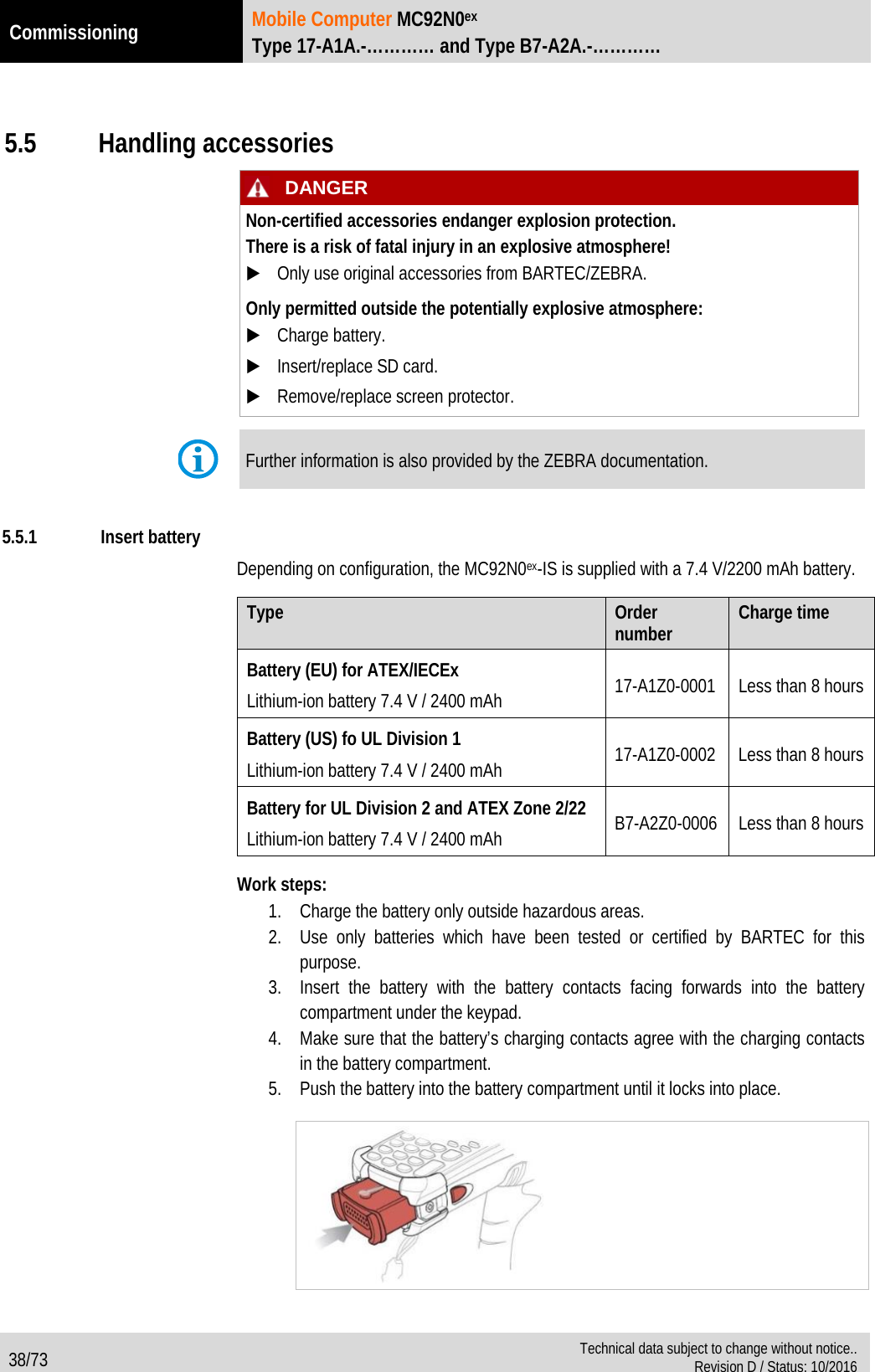 Commissioning Mobile Computer MC92N0ex Type 17-A1A.-………… and Type B7-A2A.-…………  38/73  Technical data subject to change without notice.. Revision D / Status: 10/2016   5.5 Handling accessories   DANGER Non-certified accessories endanger explosion protection.  There is a risk of fatal injury in an explosive atmosphere!  Only use original accessories from BARTEC/ZEBRA. Only permitted outside the potentially explosive atmosphere:  Charge battery.  Insert/replace SD card.  Remove/replace screen protector.   Further information is also provided by the ZEBRA documentation.  5.5.1 Insert battery Depending on configuration, the MC92N0ex-IS is supplied with a 7.4 V/2200 mAh battery.  Type Order number Charge time Battery (EU) for ATEX/IECEx Lithium-ion battery 7.4 V / 2400 mAh 17-A1Z0-0001 Less than 8 hours Battery (US) fo UL Division 1 Lithium-ion battery 7.4 V / 2400 mAh 17-A1Z0-0002 Less than 8 hours Battery for UL Division 2 and ATEX Zone 2/22 Lithium-ion battery 7.4 V / 2400 mAh B7-A2Z0-0006 Less than 8 hours  Work steps: 1. Charge the battery only outside hazardous areas. 2. Use only batteries which have been tested or certified by BARTEC for this purpose. 3. Insert the battery with the battery contacts facing forwards into the battery compartment under the keypad. 4. Make sure that the battery’s charging contacts agree with the charging contacts in the battery compartment. 5. Push the battery into the battery compartment until it locks into place.       