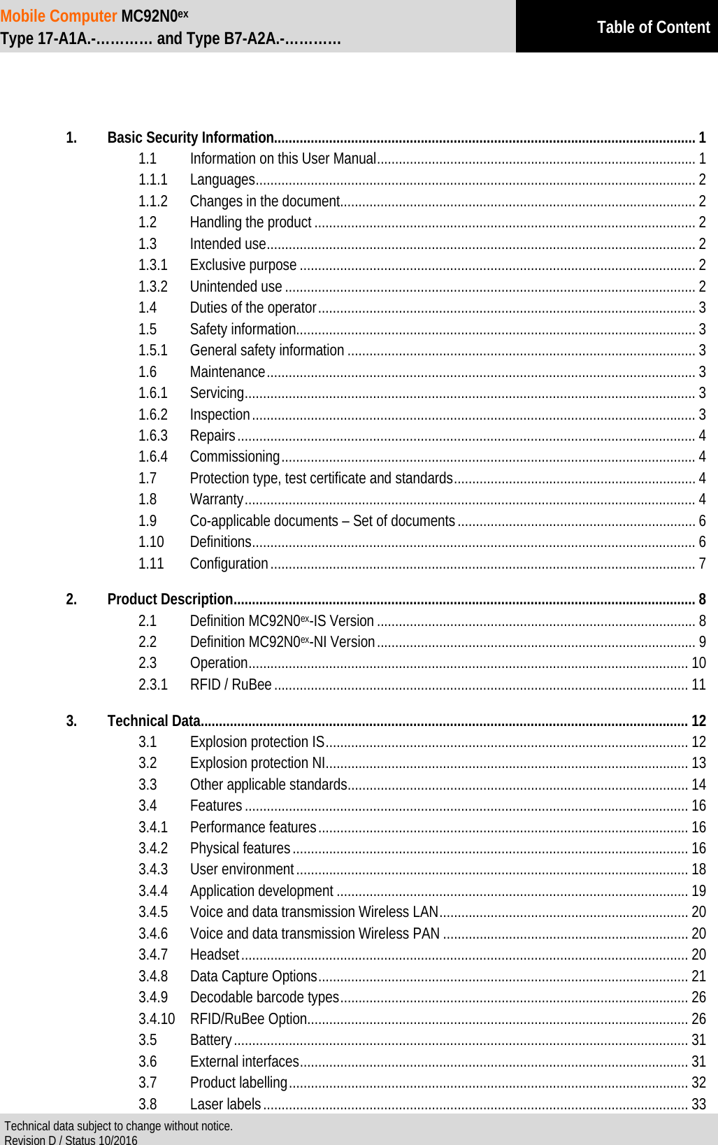 Mobile Computer MC92N0ex Type 17-A1A.-………… and Type B7-A2A.-………… Table of Content  Technical data subject to change without notice. Revision D / Status 10/2016      1. Basic Security Information................................................................................................................... 1 1.1 Information on this User Manual ....................................................................................... 1 1.1.1 Languages ........................................................................................................................ 2 1.1.2 Changes in the document ................................................................................................. 2 1.2 Handling the product ........................................................................................................ 2 1.3 Intended use ..................................................................................................................... 2 1.3.1 Exclusive purpose ............................................................................................................ 2 1.3.2 Unintended use ................................................................................................................ 2 1.4 Duties of the operator ....................................................................................................... 3 1.5 Safety information............................................................................................................. 3 1.5.1 General safety information ............................................................................................... 3 1.6 Maintenance ..................................................................................................................... 3 1.6.1 Servicing ........................................................................................................................... 3 1.6.2 Inspection ......................................................................................................................... 3 1.6.3 Repairs ............................................................................................................................. 4 1.6.4 Commissioning ................................................................................................................. 4 1.7 Protection type, test certificate and standards .................................................................. 4 1.8 Warranty ........................................................................................................................... 4 1.9 Co-applicable documents – Set of documents ................................................................. 6 1.10 Definitions ......................................................................................................................... 6 1.11 Configuration .................................................................................................................... 7 2. Product Description .............................................................................................................................. 8 2.1 Definition MC92N0ex-IS Version ....................................................................................... 8 2.2 Definition MC92N0ex-NI Version ....................................................................................... 9 2.3 Operation ........................................................................................................................ 10 2.3.1 RFID / RuBee ................................................................................................................. 11 3. Technical Data ..................................................................................................................................... 12 3.1 Explosion protection IS ................................................................................................... 12 3.2 Explosion protection NI ................................................................................................... 13 3.3 Other applicable standards ............................................................................................. 14 3.4 Features ......................................................................................................................... 16 3.4.1 Performance features ..................................................................................................... 16 3.4.2 Physical features ............................................................................................................ 16 3.4.3 User environment ........................................................................................................... 18 3.4.4 Application development ................................................................................................ 19 3.4.5 Voice and data transmission Wireless LAN .................................................................... 20 3.4.6 Voice and data transmission Wireless PAN ................................................................... 20 3.4.7 Headset .......................................................................................................................... 20 3.4.8 Data Capture Options ..................................................................................................... 21 3.4.9 Decodable barcode types ............................................................................................... 26 3.4.10 RFID/RuBee Option ........................................................................................................ 26 3.5 Battery ............................................................................................................................ 31 3.6 External interfaces .......................................................................................................... 31 3.7 Product labelling ............................................................................................................. 32 3.8 Laser labels .................................................................................................................... 33 