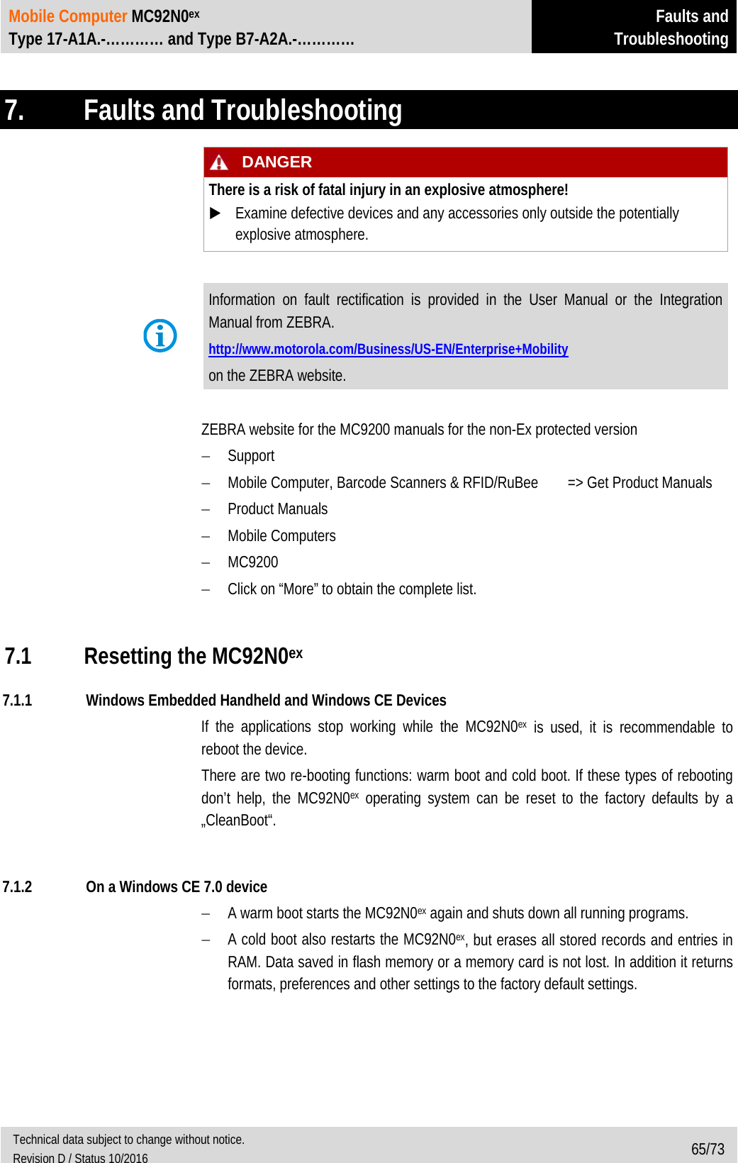 Mobile Computer MC92N0ex Type 17-A1A.-………… and Type B7-A2A.-………… Faults and Troubleshooting  Technical data subject to change without notice. Revision D / Status 10/2016 65/73   7.  Faults and Troubleshooting   DANGER There is a risk of fatal injury in an explosive atmosphere!  Examine defective devices and any accessories only outside the potentially explosive atmosphere.   Information on fault rectification is provided in the User Manual or the Integration Manual from ZEBRA. http://www.motorola.com/Business/US-EN/Enterprise+Mobility on the ZEBRA website.  ZEBRA website for the MC9200 manuals for the non-Ex protected version − Support − Mobile Computer, Barcode Scanners &amp; RFID/RuBee =&gt; Get Product Manuals − Product Manuals − Mobile Computers − MC9200 − Click on “More” to obtain the complete list.   7.1 Resetting the MC92N0ex 7.1.1 Windows Embedded Handheld and Windows CE Devices If the applications stop working while the MC92N0ex is used, it is recommendable to reboot the device.  There are two re-booting functions: warm boot and cold boot. If these types of rebooting don’t help, the MC92N0ex operating system can be reset to the factory defaults by a „CleanBoot“.  7.1.2 On a Windows CE 7.0 device − A warm boot starts the MC92N0ex again and shuts down all running programs. − A cold boot also restarts the MC92N0ex, but erases all stored records and entries in RAM. Data saved in flash memory or a memory card is not lost. In addition it returns formats, preferences and other settings to the factory default settings. 