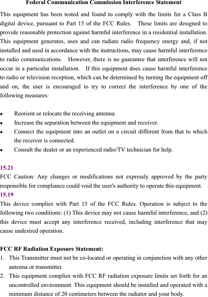 Federal Communication Commission Interference Statement This equipment has been tested and found to comply with the limits for a Class B digital device, pursuant to Part 15 of the FCC Rules.    These limits are designed to provide reasonable protection against harmful interference in a residential installation.   This equipment generates, uses and can radiate radio frequency energy and, if not installed and used in accordance with the instructions, may cause harmful interference to radio communications.    However, there is no guarantee that interference will not occur in a particular installation.    If this equipment does cause harmful interference to radio or television reception, which can be determined by turning the equipment off and on, the user is encouraged to try to correct the interference by one of the following measures: zReorient or relocate the receiving antenna. zIncrease the separation between the equipment and receiver. zConnect the equipment into an outlet on a circuit different from that to which the receiver is connected. zConsult the dealer or an experienced radio/TV technician for help. 15.21FCC Caution: Any changes or modifications not expressly approved by the party responsible for compliance could void the user's authority to operate this equipment. 15.19This device complies with Part 15 of the FCC Rules. Operation is subject to the following two conditions: (1) This device may not cause harmful interference, and (2) this device must accept any interference received, including interference that may cause undesired operation. FCC RF Radiation Exposure Statement:   1. This Transmitter must not be co-located or operating in conjunction with any other antenna or transmitter. 2. This equipment complies with FCC RF radiation exposure limits set forth for an uncontrolled environment. This equipment should be installed and operated with a minimum distance of 20 centimeters between the radiator and your body. 