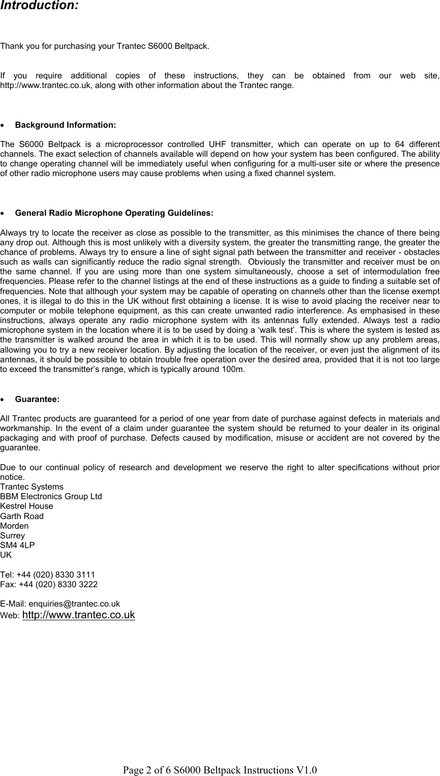 Page 2 of 6 S6000 Beltpack Instructions V1.0Introduction:Thank you for purchasing your Trantec S6000 Beltpack.If you require additional copies of these instructions, they can be obtained from our web site,http://www.trantec.co.uk, along with other information about the Trantec range.&bull; Background Information:The S6000 Beltpack is a microprocessor controlled UHF transmitter, which can operate on up to 64 differentchannels. The exact selection of channels available will depend on how your system has been configured. The abilityto change operating channel will be immediately useful when configuring for a multi-user site or where the presenceof other radio microphone users may cause problems when using a fixed channel system.&bull; General Radio Microphone Operating Guidelines:Always try to locate the receiver as close as possible to the transmitter, as this minimises the chance of there beingany drop out. Although this is most unlikely with a diversity system, the greater the transmitting range, the greater thechance of problems. Always try to ensure a line of sight signal path between the transmitter and receiver - obstaclessuch as walls can significantly reduce the radio signal strength.  Obviously the transmitter and receiver must be onthe same channel. If you are using more than one system simultaneously, choose a set of intermodulation freefrequencies. Please refer to the channel listings at the end of these instructions as a guide to finding a suitable set offrequencies. Note that although your system may be capable of operating on channels other than the license exemptones, it is illegal to do this in the UK without first obtaining a license. It is wise to avoid placing the receiver near tocomputer or mobile telephone equipment, as this can create unwanted radio interference. As emphasised in theseinstructions, always operate any radio microphone system with its antennas fully extended. Always test a radiomicrophone system in the location where it is to be used by doing a &lsquo;walk test&rsquo;. This is where the system is tested asthe transmitter is walked around the area in which it is to be used. This will normally show up any problem areas,allowing you to try a new receiver location. By adjusting the location of the receiver, or even just the alignment of itsantennas, it should be possible to obtain trouble free operation over the desired area, provided that it is not too largeto exceed the transmitter&rsquo;s range, which is typically around 100m.&bull; Guarantee:All Trantec products are guaranteed for a period of one year from date of purchase against defects in materials andworkmanship. In the event of a claim under guarantee the system should be returned to your dealer in its originalpackaging and with proof of purchase. Defects caused by modification, misuse or accident are not covered by theguarantee.Due to our continual policy of research and development we reserve the right to alter specifications without priornotice.Trantec SystemsBBM Electronics Group LtdKestrel HouseGarth RoadMordenSurreySM4 4LPUKTel: +44 (020) 8330 3111Fax: +44 (020) 8330 3222E-Mail: enquiries@trantec.co.ukWeb: http://www.trantec.co.uk