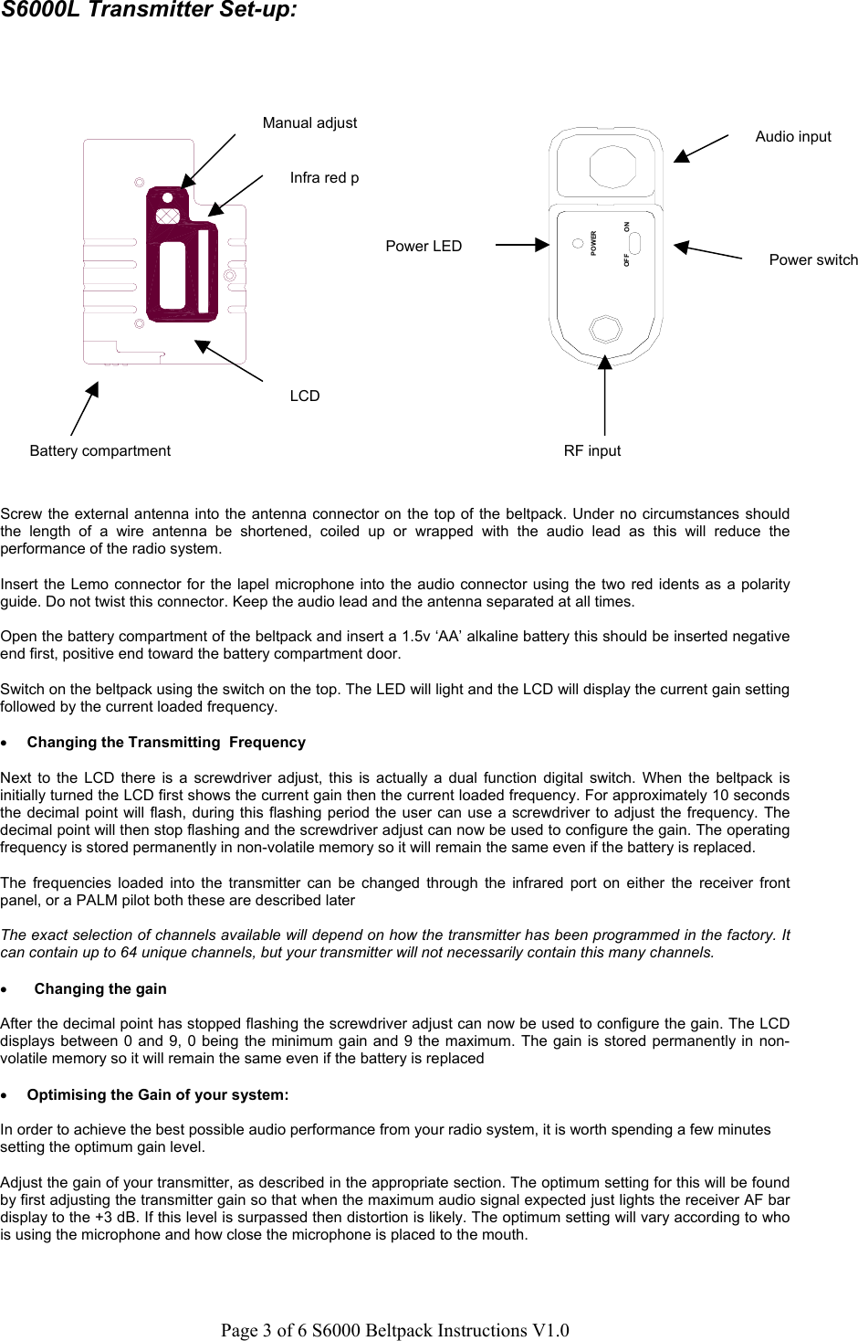 Page 3 of 6 S6000 Beltpack Instructions V1.0S6000L Transmitter Set-up:Screw the external antenna into the antenna connector on the top of the beltpack. Under no circumstances shouldthe length of a wire antenna be shortened, coiled up or wrapped with the audio lead as this will reduce theperformance of the radio system.Insert the Lemo connector for the lapel microphone into the audio connector using the two red idents as a polarityguide. Do not twist this connector. Keep the audio lead and the antenna separated at all times.Open the battery compartment of the beltpack and insert a 1.5v &lsquo;AA&rsquo; alkaline battery this should be inserted negativeend first, positive end toward the battery compartment door.Switch on the beltpack using the switch on the top. The LED will light and the LCD will display the current gain settingfollowed by the current loaded frequency.&bull; Changing the Transmitting  FrequencyNext to the LCD there is a screwdriver adjust, this is actually a dual function digital switch. When the beltpack isinitially turned the LCD first shows the current gain then the current loaded frequency. For approximately 10 secondsthe decimal point will flash, during this flashing period the user can use a screwdriver to adjust the frequency. Thedecimal point will then stop flashing and the screwdriver adjust can now be used to configure the gain. The operatingfrequency is stored permanently in non-volatile memory so it will remain the same even if the battery is replaced.The frequencies loaded into the transmitter can be changed through the infrared port on either the receiver frontpanel, or a PALM pilot both these are described laterThe exact selection of channels available will depend on how the transmitter has been programmed in the factory. Itcan contain up to 64 unique channels, but your transmitter will not necessarily contain this many channels.&bull; Changing the gainAfter the decimal point has stopped flashing the screwdriver adjust can now be used to configure the gain. The LCDdisplays between 0 and 9, 0 being the minimum gain and 9 the maximum. The gain is stored permanently in non-volatile memory so it will remain the same even if the battery is replaced&bull; Optimising the Gain of your system:In order to achieve the best possible audio performance from your radio system, it is worth spending a few minutessetting the optimum gain level.Adjust the gain of your transmitter, as described in the appropriate section. The optimum setting for this will be foundby first adjusting the transmitter gain so that when the maximum audio signal expected just lights the receiver AF bardisplay to the +3 dB. If this level is surpassed then distortion is likely. The optimum setting will vary according to whois using the microphone and how close the microphone is placed to the mouth.Battery compartmentLCDInfra red pManual adjustONPOWEROFFAudio inputRF inputPower switchPower LED