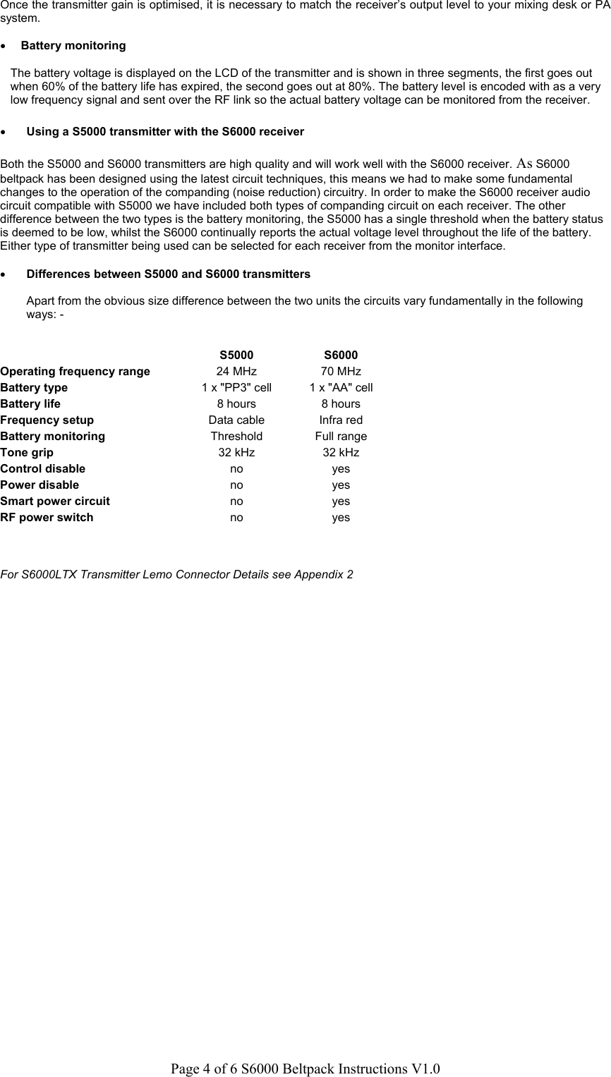 Page 4 of 6 S6000 Beltpack Instructions V1.0Once the transmitter gain is optimised, it is necessary to match the receiver&rsquo;s output level to your mixing desk or PAsystem.&bull; Battery monitoringThe battery voltage is displayed on the LCD of the transmitter and is shown in three segments, the first goes outwhen 60% of the battery life has expired, the second goes out at 80%. The battery level is encoded with as a verylow frequency signal and sent over the RF link so the actual battery voltage can be monitored from the receiver.&bull; Using a S5000 transmitter with the S6000 receiverBoth the S5000 and S6000 transmitters are high quality and will work well with the S6000 receiver. As S6000beltpack has been designed using the latest circuit techniques, this means we had to make some fundamentalchanges to the operation of the companding (noise reduction) circuitry. In order to make the S6000 receiver audiocircuit compatible with S5000 we have included both types of companding circuit on each receiver. The otherdifference between the two types is the battery monitoring, the S5000 has a single threshold when the battery statusis deemed to be low, whilst the S6000 continually reports the actual voltage level throughout the life of the battery.Either type of transmitter being used can be selected for each receiver from the monitor interface.&bull; Differences between S5000 and S6000 transmittersApart from the obvious size difference between the two units the circuits vary fundamentally in the followingways: -S5000 S6000Operating frequency range 24 MHz 70 MHzBattery type 1 x "PP3" cell 1 x "AA" cellBattery life 8 hours 8 hoursFrequency setup Data cable Infra redBattery monitoring Threshold Full rangeTone grip 32 kHz 32 kHzControl disable no yesPower disable no yesSmart power circuit no yesRF power switch no yesFor S6000LTX Transmitter Lemo Connector Details see Appendix 2