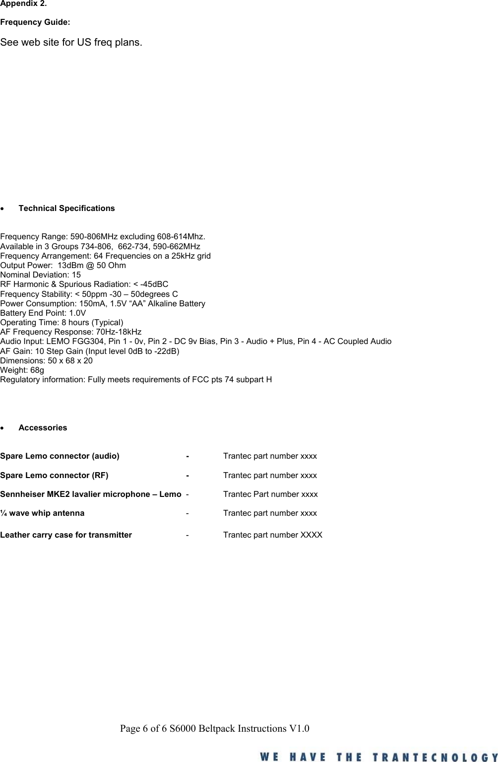 Page 6 of 6 S6000 Beltpack Instructions V1.0Appendix 2.Frequency Guide:See web site for US freq plans.&bull; Technical SpecificationsFrequency Range: 590-806MHz excluding 608-614Mhz.Available in 3 Groups 734-806,  662-734, 590-662MHzFrequency Arrangement: 64 Frequencies on a 25kHz gridOutput Power:  13dBm @ 50 OhmNominal Deviation: 15RF Harmonic &amp; Spurious Radiation: < -45dBCFrequency Stability: < 50ppm -30 &ndash; 50degrees CPower Consumption: 150mA, 1.5V &ldquo;AA&rdquo; Alkaline BatteryBattery End Point: 1.0VOperating Time: 8 hours (Typical)AF Frequency Response: 70Hz-18kHzAudio Input: LEMO FGG304, Pin 1 - 0v, Pin 2 - DC 9v Bias, Pin 3 - Audio + Plus, Pin 4 - AC Coupled AudioAF Gain: 10 Step Gain (Input level 0dB to -22dB)Dimensions: 50 x 68 x 20Weight: 68gRegulatory information: Fully meets requirements of FCC pts 74 subpart H&bull; AccessoriesSpare Lemo connector (audio) - Trantec part number xxxxSpare Lemo connector (RF) - Trantec part number xxxxSennheiser MKE2 lavalier microphone &ndash; Lemo - Trantec Part number xxxx&frac14; wave whip antenna - Trantec part number xxxxLeather carry case for transmitter - Trantec part number XXXX