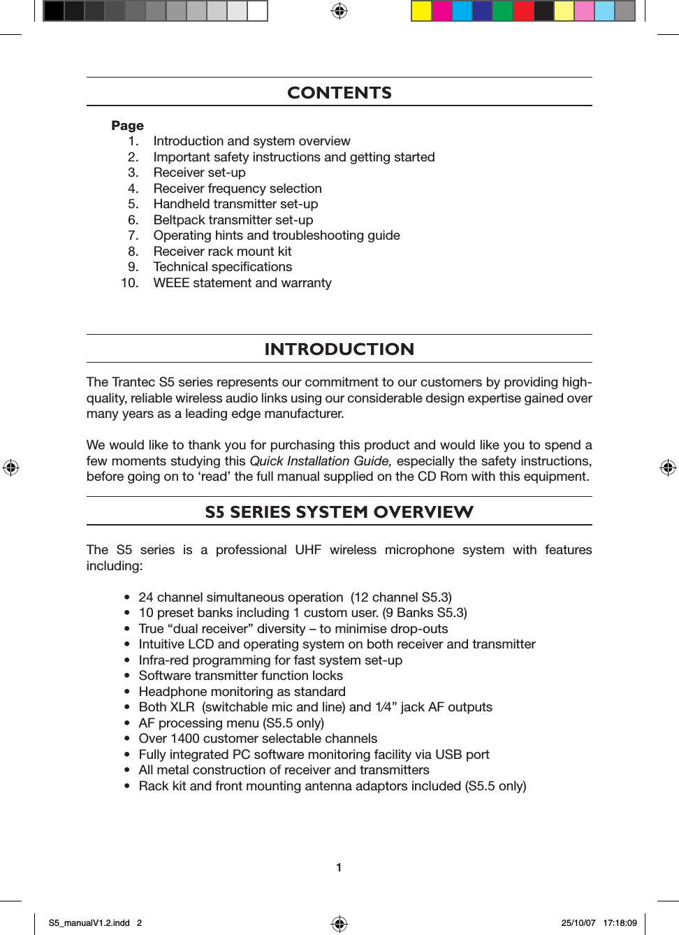 CONTENTSPage  1.  Introduction and system overview  2.  Important safety instructions and getting started  3.  Receiver set-up  4.  Receiver frequency selection  5.  Handheld transmitter set-up  6.  Beltpack transmitter set-up  7.  Operating hints and troubleshooting guide  8.  Receiver rack mount kit  9.  Technical speciﬁcations  10.  WEEE statement and warranty   INTRODUCTIONThe Trantec S5 series represents our commitment to our customers by providing high-quality, reliable wireless audio links using our considerable design expertise gained over many years as a leading edge manufacturer.We would like to thank you for purchasing this product and would like you to spend a few moments studying this Quick Installation Guide, especially the safety instructions, before going on to &lsquo;read&rsquo; the full manual supplied on the CD Rom with this equipment.S5 SERIES SYSTEM OVERVIEWThe  S5  series  is  a  professional  UHF  wireless  microphone  system  with  features including:&bull;  24 channel simultaneous operation  (12 channel S5.3)&bull;  10 preset banks including 1 custom user. (9 Banks S5.3)&bull;  True &ldquo;dual receiver&rdquo; diversity &ndash; to minimise drop-outs&bull;  Intuitive LCD and operating system on both receiver and transmitter&bull;  Infra-red programming for fast system set-up&bull;  Software transmitter function locks&bull;  Headphone monitoring as standard&bull;  Both XLR  (switchable mic and line) and 1&frasl;4&rdquo; jack AF outputs&bull;  AF processing menu (S5.5 only)&bull;  Over 1400 customer selectable channels&bull;  Fully integrated PC software monitoring facility via USB port&bull;  All metal construction of receiver and transmitters&bull;  Rack kit and front mounting antenna adaptors included (S5.5 only)1S5_manualV1.2.indd   2 25/10/07   17:18:09