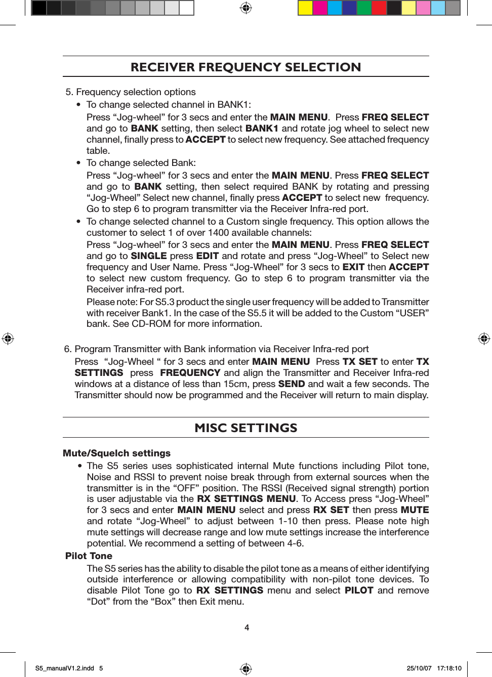 RECEIVER FREQUENCY SELECTION5. Frequency selection options&bull;  To change selected channel in BANK1:   Press &ldquo;Jog-wheel&rdquo; for 3 secs and enter the MAIN MENU.  Press FREQ SELECT and go to BANK setting, then select BANK1 and rotate jog wheel to select new channel, ﬁnally press to ACCEPT to select new frequency. See attached frequency table. &bull;  To change selected Bank:   Press &ldquo;Jog-wheel&rdquo; for 3 secs and enter the MAIN MENU. Press FREQ SELECT and  go  to  BANK  setting,  then  select  required  BANK  by  rotating  and  pressing &ldquo;Jog-Wheel&rdquo; Select new channel, ﬁnally press ACCEPT to select new  frequency. Go to step 6 to program transmitter via the Receiver Infra-red port.&bull;  To change selected channel to a Custom single frequency. This option allows the customer to select 1 of over 1400 available channels:   Press &ldquo;Jog-wheel&rdquo; for 3 secs and enter the MAIN MENU. Press FREQ SELECT and go to SINGLE press EDIT and rotate and press &ldquo;Jog-Wheel&rdquo; to Select new frequency and User Name. Press &ldquo;Jog-Wheel&rdquo; for 3 secs to EXIT then ACCEPT to  select  new  custom  frequency.  Go  to  step  6  to  program  transmitter  via  the Receiver infra-red port.    Please note: For S5.3 product the single user frequency will be added to Transmitter with receiver Bank1. In the case of the S5.5 it will be added to the Custom &ldquo;USER&rdquo; bank. See CD-ROM for more information.6. Program Transmitter with Bank information via Receiver Infra-red port  Press  &ldquo;Jog-Wheel &ldquo; for 3 secs and enter MAIN MENU  Press TX SET to enter TX SETTINGS  press  FREQUENCY and align the Transmitter and Receiver Infra-red windows at a distance of less than 15cm, press SEND and wait a few seconds. The Transmitter should now be programmed and the Receiver will return to main display.MISC SETTINGSMute/Squelch settings&bull;  The  S5  series  uses  sophisticated  internal  Mute  functions  including  Pilot  tone, Noise and RSSI to prevent noise break through from external sources when the transmitter is in the &ldquo;OFF&rdquo; position. The RSSI (Received signal strength) portion is user adjustable via the RX SETTINGS MENU. To Access press &ldquo;Jog-Wheel&rdquo; for 3 secs and enter MAIN MENU select and press RX SET then press MUTE and  rotate  &ldquo;Jog-Wheel&rdquo;  to  adjust  between  1-10  then  press.  Please  note  high mute settings will decrease range and low mute settings increase the interference potential. We recommend a setting of between 4-6.Pilot Tone  The S5 series has the ability to disable the pilot tone as a means of either identifying outside  interference  or  allowing  compatibility  with  non-pilot  tone  devices.  To disable  Pilot  Tone  go  to  RX  SETTINGS  menu  and  select  PILOT  and  remove &ldquo;Dot&rdquo; from the &ldquo;Box&rdquo; then Exit menu.4S5_manualV1.2.indd   5 25/10/07   17:18:10
