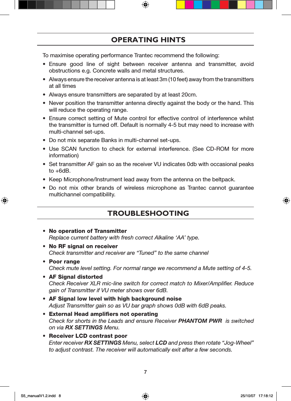 OPERATING HINTSTo maximise operating performance Trantec recommend the following:&bull;  Ensure  good  line  of  sight  between  receiver  antenna  and  transmitter,  avoid obstructions e.g. Concrete walls and metal structures.&bull;  Always ensure the receiver antenna is at least 3m (10 feet) away from the transmitters at all times &bull;  Always ensure transmitters are separated by at least 20cm.&bull;  Never position the transmitter antenna directly against the body or the hand. This will reduce the operating range.&bull;  Ensure correct setting of Mute  control for  effective control of interference whilst the transmitter is turned off. Default is normally 4-5 but may need to increase with multi-channel set-ups.&bull;  Do not mix separate Banks in multi-channel set-ups.&bull;  Use  SCAN  function  to  check  for  external  interference.  (See  CD-ROM  for  more information)&bull;  Set transmitter AF gain so as the receiver VU indicates 0db with occasional peaks to +6dB.&bull;  Keep Microphone/Instrument lead away from the antenna on the beltpack.&bull;  Do  not  mix  other  brands  of  wireless  microphone  as  Trantec  cannot  guarantee multichannel compatibility.TROUBLESHOOTING&bull;  No operation of Transmitter    Replace current battery with fresh correct Alkaline &lsquo;AA&rsquo; type.&bull;  No RF signal on receiver  Check transmitter and receiver are &ldquo;Tuned&rdquo; to the same channel &bull;  Poor range  Check mute level setting. For normal range we recommend a Mute setting of 4-5.&bull;  AF Signal distorted Check Receiver XLR mic-line switch for correct match to Mixer/Ampliﬁer. Reduce gain of Transmitter if VU meter shows over 6dB.&bull;  AF Signal low level with high background noise  Adjust Transmitter gain so as VU bar graph shows 0dB with 6dB peaks.&bull;  External Head ampliﬁers not operating Check for shorts in the Leads and ensure Receiver PHANTOM PWR  is switched on via RX SETTINGS Menu.&bull;  Receiver LCD contrast poor Enter receiver RX SETTINGS Menu, select LCD and press then rotate &ldquo;Jog-Wheel&rdquo; to adjust contrast. The receiver will automatically exit after a few seconds.7S5_manualV1.2.indd   8 25/10/07   17:18:12