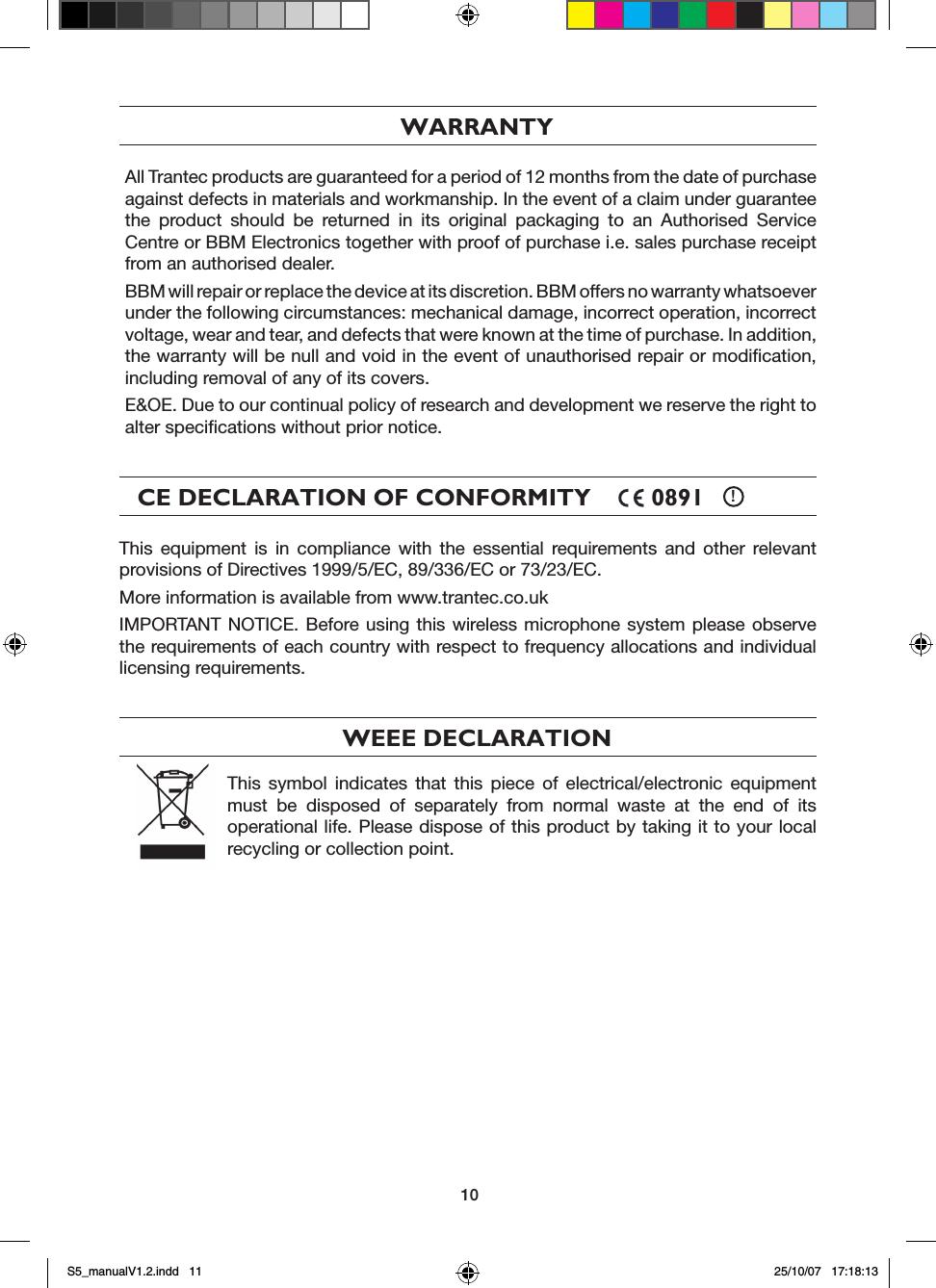 10WARRANTYAll Trantec products are guaranteed for a period of 12 months from the date of purchase against defects in materials and workmanship. In the event of a claim under guarantee the  product  should  be  returned  in  its  original  packaging  to  an  Authorised  Service Centre or BBM Electronics together with proof of purchase i.e. sales purchase receipt from an authorised dealer.BBM will repair or replace the device at its discretion. BBM offers no warranty whatsoever under the following circumstances: mechanical damage, incorrect operation, incorrect voltage, wear and tear, and defects that were known at the time of purchase. In addition, the warranty will be null and void in the event of unauthorised repair or modiﬁcation, including removal of any of its covers.E&amp;OE. Due to our continual policy of research and development we reserve the right to alter speciﬁcations without prior notice.CE DECLARATION OF CONFORMITY         0891    !This  equipment  is  in  compliance  with  the  essential  requirements  and  other  relevant provisions of Directives 1999/5/EC, 89/336/EC or 73/23/EC.More information is available from www.trantec.co.ukIMPORTANT NOTICE.  Before using  this  wireless microphone system please  observe the requirements of each country with respect to frequency allocations and individual licensing requirements.WEEE DECLARATIONThis  symbol  indicates  that  this  piece  of  electrical/electronic  equipment must  be  disposed  of  separately  from  normal  waste  at  the  end  of  its operational life. Please dispose of this product by taking it to your local recycling or collection point.S5_manualV1.2.indd   11 25/10/07   17:18:13