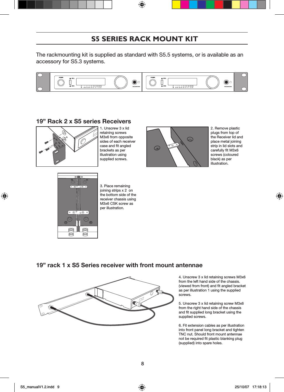 S5 SERIES RACK MOUNT KITThe rackmounting kit is supplied as standard with S5.5 systems, or is available as an accessory for S5.3 systems.19&rdquo; Rack 2 x S5 series Receivers            1. Unscrew 3 x lid retaining screws M3x6 from opposite sides of each receiver case and ﬁt angled brackets as per illustration using supplied screws.2. Remove plastic plugs from top of the Receiver lid and place metal joining strip in lid slots and carefully ﬁt M3x6 screws (coloured black) as per illustration.3. Place remaining joining strips x 2  on the bottom side of the receiver chassis using M3x6 CSK screw as per illustration.19&rdquo; rack 1 x S5 Series receiver with front mount antennae4. Unscrew 3 x lid retaining screws M3x6 from the left hand side of the chassis. (viewed from front) and ﬁt angled bracket as per illustration 1 using the supplied  screws.5. Unscrew 3 x lid retaining screw M3x6 from the right hand side of the chassis and ﬁt supplied long bracket using the supplied screws.6. Fit extension cables as per illustration into front panel long bracket and tighten TNC nut. Should front mount antennae not be required ﬁt plastic blanking plug (supplied) into spare holes.POWER RF ARF B uV         1      2     4      8    16    30   60   125   250  500dB      -36  -30   -24  -18   -12   -9    -3     0     +3   +6POWER RF ARF B uV         1      2     4      8    16    30   60   125   250  500dB      -36  -30   -24  -18   -12   -9    -3     0     +3   +68S5_manualV1.2.indd   9 25/10/07   17:18:13