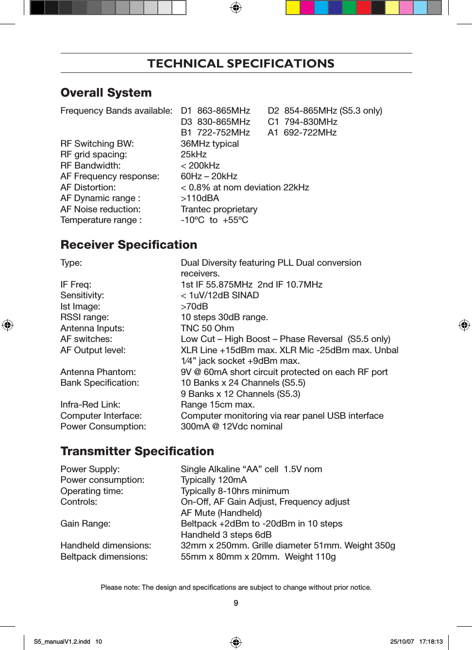 9TECHNICAL SPECIFICATIONSOverall SystemFrequency Bands available:  D1  863-865MHz  D2  854-865MHz (S5.3 only)   D3  830-865MHz  C1  794-830MHz   B1  722-752MHz  A1  692-722MHzRF Switching BW:   36MHz typicalRF grid spacing:   25kHzRF Bandwidth:   < 200kHzAF Frequency response:   60Hz &ndash; 20kHzAF Distortion:   < 0.8% at nom deviation 22kHzAF Dynamic range :  >110dBAAF Noise reduction:   Trantec proprietaryTemperature range :  -10&ordm;C  to  +55&ordm;CReceiver SpeciﬁcationType:   Dual Diversity featuring PLL Dual conversion      receivers.IF Freq:   1st IF 55.875MHz  2nd IF 10.7MHzSensitivity:   < 1uV/12dB SINADIst Image:   >70dBRSSI range:   10 steps 30dB range.Antenna Inputs:   TNC 50 OhmAF switches:   Low Cut &ndash; High Boost &ndash; Phase Reversal  (S5.5 only)AF Output level:    XLR Line +15dBm max. XLR Mic -25dBm max. Unbal    1&frasl;4&rdquo; jack socket +9dBm max.Antenna Phantom:   9V @ 60mA short circuit protected on each RF portBank Speciﬁcation:   10 Banks x 24 Channels (S5.5)   9 Banks x 12 Channels (S5.3)Infra-Red Link:   Range 15cm max.Computer Interface:   Computer monitoring via rear panel USB interfacePower Consumption:   300mA @ 12Vdc nominalTransmitter SpeciﬁcationPower Supply:   Single Alkaline &ldquo;AA&rdquo; cell  1.5V nomPower consumption:   Typically 120mAOperating time:   Typically 8-10hrs minimumControls:  On-Off, AF Gain Adjust, Frequency adjust  AF Mute (Handheld)Gain Range:    Beltpack +2dBm to -20dBm in 10 steps  Handheld 3 steps 6dBHandheld dimensions:   32mm x 250mm. Grille diameter 51mm. Weight 350gBeltpack dimensions:   55mm x 80mm x 20mm.  Weight 110g Please note: The design and speciﬁcations are subject to change without prior notice.S5_manualV1.2.indd   10 25/10/07   17:18:13