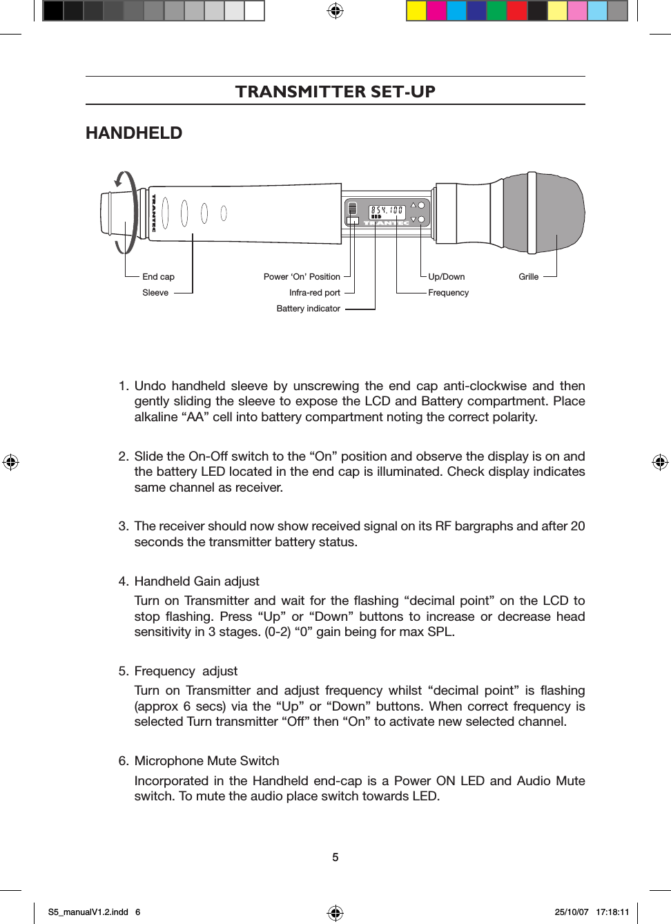 TRANSMITTER SET-UPHANDHELD 1. Undo  handheld  sleeve  by  unscrewing  the  end  cap  anti-clockwise  and  then gently sliding the sleeve to expose the LCD and Battery compartment. Place alkaline &ldquo;AA&rdquo; cell into battery compartment noting the correct polarity.2. Slide the On-Off switch to the &ldquo;On&rdquo; position and observe the display is on and the battery LED located in the end cap is illuminated. Check display indicates same channel as receiver.3. The receiver should now show received signal on its RF bargraphs and after 20 seconds the transmitter battery status.4. Handheld Gain adjust  Turn  on  Transmitter  and  wait  for  the  ﬂashing  &ldquo;decimal  point&rdquo;  on  the  LCD  to stop  ﬂashing.  Press  &ldquo;Up&rdquo;  or  &ldquo;Down&rdquo;  buttons  to  increase  or  decrease  head sensitivity in 3 stages. (0-2) &ldquo;0&rdquo; gain being for max SPL.5. Frequency  adjust  Turn  on  Transmitter  and  adjust  frequency  whilst  &ldquo;decimal  point&rdquo;  is  ﬂashing (approx 6  secs)  via  the  &ldquo;Up&rdquo;  or  &ldquo;Down&rdquo;  buttons.  When  correct frequency  is selected Turn transmitter &ldquo;Off&rdquo; then &ldquo;On&rdquo; to activate new selected channel. 6. Microphone Mute Switch  Incorporated  in  the  Handheld  end-cap  is  a  Power  ON  LED  and  Audio  Mute switch. To mute the audio place switch towards LED.End capSleevePower &lsquo;On&rsquo; PositionInfra-red portBattery indicatorUp/DownFrequencyGrille5S5_manualV1.2.indd   6 25/10/07   17:18:11