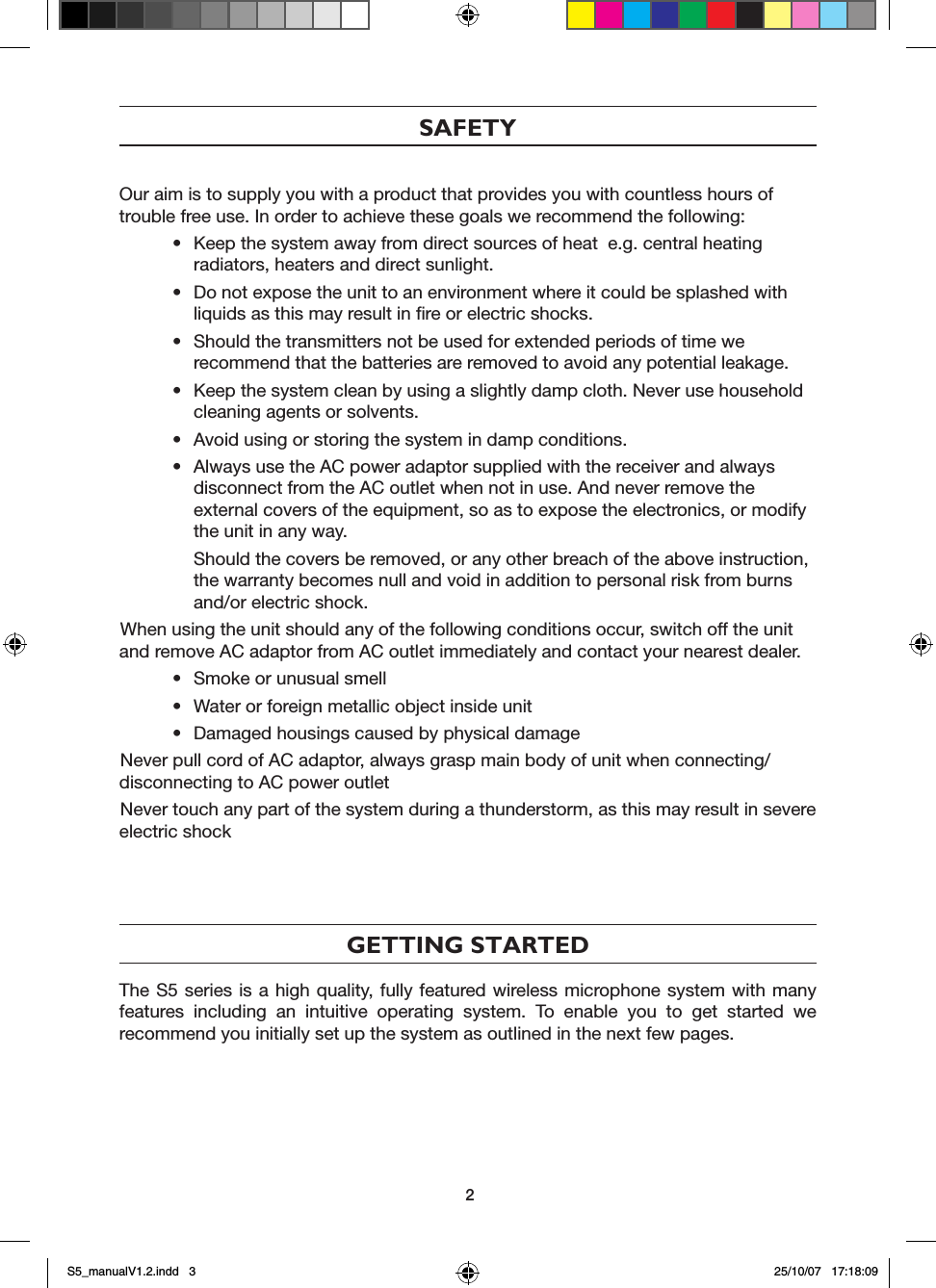 SAFETYOur aim is to supply you with a product that provides you with countless hours of trouble free use. In order to achieve these goals we recommend the following:&bull;  Keep the system away from direct sources of heat  e.g. central heating     radiators, heaters and direct sunlight.&bull;  Do not expose the unit to an environment where it could be splashed with    liquids as this may result in ﬁre or electric shocks.&bull;  Should the transmitters not be used for extended periods of time we      recommend that the batteries are removed to avoid any potential leakage.&bull;  Keep the system clean by using a slightly damp cloth. Never use household    cleaning agents or solvents.&bull;  Avoid using or storing the system in damp conditions.&bull;  Always use the AC power adaptor supplied with the receiver and always    disconnect from the AC outlet when not in use. And never remove the      external covers of the equipment, so as to expose the electronics, or modify    the unit in any way.  Should the covers be removed, or any other breach of the above instruction,    the warranty becomes null and void in addition to personal risk from burns    and/or electric shock.When using the unit should any of the following conditions occur, switch off the unit and remove AC adaptor from AC outlet immediately and contact your nearest dealer.&bull;  Smoke or unusual smell&bull;  Water or foreign metallic object inside unit&bull;  Damaged housings caused by physical damageNever pull cord of AC adaptor, always grasp main body of unit when connecting/disconnecting to AC power outletNever touch any part of the system during a thunderstorm, as this may result in severe electric shock GETTING STARTEDThe S5 series is a high quality, fully featured wireless microphone system with many features  including  an  intuitive  operating  system.  To  enable  you  to  get  started  we recommend you initially set up the system as outlined in the next few pages.2S5_manualV1.2.indd   3 25/10/07   17:18:09