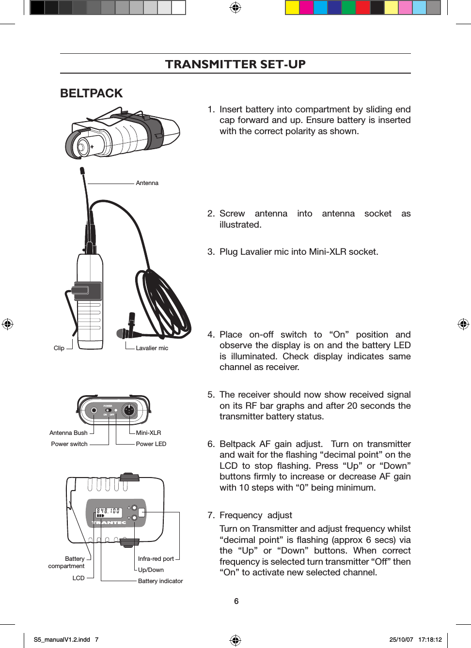 TRANSMITTER SET-UPBELTPACKPOWERON OFF1.  Insert battery into compartment by sliding end cap forward and up. Ensure battery is inserted with the correct polarity as shown.2.  Screw  antenna  into  antenna  socket  as illustrated.3.  Plug Lavalier mic into Mini-XLR socket.4.  Place  on-off  switch  to  &ldquo;On&rdquo;  position  and observe the display is on and the battery LED is  illuminated.  Check  display  indicates  same channel as receiver.5.  The receiver should now show received signal on its RF bar graphs and after 20 seconds the transmitter battery status.6.  Beltpack  AF  gain  adjust.    Turn  on  transmitter and wait for the ﬂashing &ldquo;decimal point&rdquo; on the LCD  to  stop  ﬂashing.  Press  &ldquo;Up&rdquo;  or  &ldquo;Down&rdquo; buttons ﬁrmly to increase or decrease AF gain with 10 steps with &ldquo;0&rdquo; being minimum.7.  Frequency  adjust  Turn on Transmitter and adjust frequency whilst &ldquo;decimal point&rdquo; is  ﬂashing  (approx 6 secs) via the  &ldquo;Up&rdquo;  or  &ldquo;Down&rdquo;  buttons.  When  correct frequency is selected turn transmitter &ldquo;Off&rdquo; then &ldquo;On&rdquo; to activate new selected channel. AntennaLavalier micClipMini-XLRPower LEDAntenna BushPower switchInfra-red portUp/DownBattery indicatorBattery compartmentLCD6S5_manualV1.2.indd   7 25/10/07   17:18:12