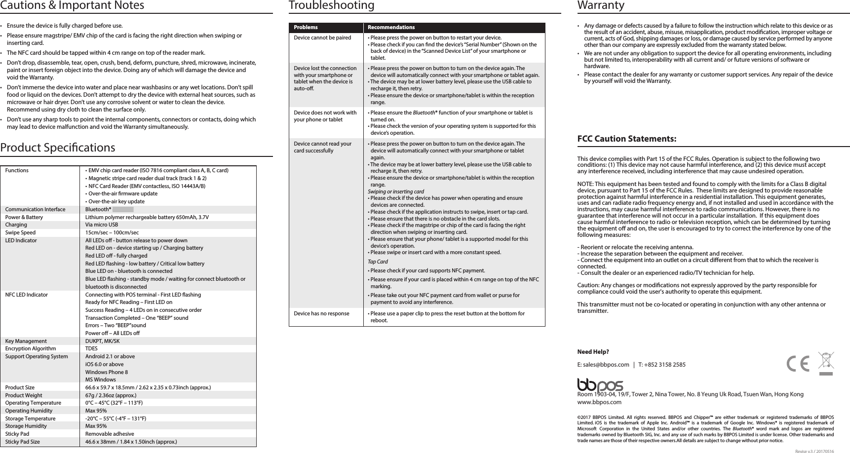 • Please use a paper clip to press the reset button at the bottom forreboot. Device has no responseFCC Caution Statements:This device complies with Part 15 of the FCC Rules. Operation is subject to the following two conditions: (1) This device may not cause harmful interference, and (2) this device must accept any interference received, including interference that may cause undesired operation.NOTE: This equipment has been tested and found to comply with the limits for a Class B digital device, pursuant to Part 15 of the FCC Rules.  These limits are designed to provide reasonable protection against harmful interference in a residential installation. This equipment generates, uses and can radiate radio frequency energy and, if not installed and used in accordance with the instructions, may cause harmful interference to radio communications. However, there is no guarantee that interference will not occur in a particular installation.  If this equipment does cause harmful interference to radio or television reception, which can be determined by turning the equipment o and on, the user is encouraged to try to correct the interference by one of the following measures:- Reorient or relocate the receiving antenna.- Increase the separation between the equipment and receiver.- Connect the equipment into an outlet on a circuit dierent from that to which the receiver is connected.- Consult the dealer or an experienced radio/TV technician for help.Warranty • Any damage or defects caused by a failure to follow the instruction which relate to this device or as the result of an accident, abuse, misuse, misapplication, product modication, improper voltage or current, acts of God, shipping damages or loss, or damage caused by service performed by anyone other than our company are expressly excluded from the warranty stated below.• We are not under any obligation to support the device for all operating environments, including but not limited to, interoperability with all current and/ or future versions of software or hardware.• Please contact the dealer for any warranty or customer support services. Any repair of the device by yourself will void the Warranty. Caution: Any changes or modications not expressly approved by the party responsible for compliance could void the user&apos;s authority to operate this equipment.This transmitter must not be co-located or operating in conjunction with any other antenna or transmitter.Need Help?E: sales@bbpos.com   |   T: +852 3158 2585Room 1903-04, 19/F, Tower 2, Nina Tower, No. 8 Yeung Uk Road, Tsuen Wan, Hong Kongwww.bbpos.com©2017  BBPOS  Limited.  All  rights  reserved.  BBPOS  and  Chipper™  are  either  trademark  or  registered  trademarks  of  BBPOS Limited. iOS  is  the  trademark  of  Apple  Inc.  Android™  is  a  trademark  of  Google  Inc.  Windows®  is  registered  trademark  of Microsoft Corporation  in  the  United  States  and/or  other  countries.  The  Bluetooth®  word  mark  and  logos  are  registered trademarks owned by Bluetooth SIG, Inc. and any use of such marks by BBPOS Limited is under license. Other trademarks and trade names are those of their respective owners.All details are subject to change without prior notice.Revise v.3 / 20170516Cautions &amp; Important Notes• Ensure the device is fully charged before use.• Please ensure magstripe/ EMV chip of the card is facing the right direction when swiping or inserting card.• The NFC card should be tapped within 4 cm range on top of the reader mark.• Don’t drop, disassemble, tear, open, crush, bend, deform, puncture, shred, microwave, incinerate, paint or insert foreign object into the device. Doing any of which will damage the device and void the Warranty.• Don’t immerse the device into water and place near washbasins or any wet locations. Don’t spill food or liquid on the devices. Don’t attempt to dry the device with external heat sources, such as microwave or hair dryer. Don’t use any corrosive solvent or water to clean the device. Recommend using dry cloth to clean the surface only. • Don’t use any sharp tools to point the internal components, connectors or contacts, doing which may lead to device malfunction and void the Warranty simultaneously. TroubleshootingProblems Recommendations• Please ensure the Bluetooth® function of your smartphone or tablet is turned on.• Please check the version of your operating system is supported for this device’s operation.• Please press the power on button to turn on the device again. The device will automatically connect with your smartphone or tablet again.• The device may be at lower battery level, please use the USB cable to recharge it, then retry.• Please ensure the device or smartphone/tablet is within the reception range.Swiping or inserting card • Please check if the device has power when operating and ensure devices are connected. • Please check if the application instructs to swipe, insert or tap card.• Please ensure that there is no obstacle in the card slots. • Please check if the magstripe or chip of the card is facing the rightdirection when swiping or inserting card.• Please ensure that your phone/ tablet is a supported model for this device’s operation.• Please swipe or insert card with a more constant speed.Tap Card• Please check if your card supports NFC payment.• Please ensure if your card is placed within 4 cm range on top of the NFC marking.• Please take out your NFC payment card from wallet or purse forpayment to avoid any interference. Device does not work with your phone or tabletDevice cannot read your card successfullyProduct Specications Functions • EMV chip card reader (ISO 7816 compliant class A, B, C card)• Magnetic stripe card reader dual track (track 1 &amp; 2)• NFC Card Reader (EMV contactless, ISO 14443A/B)• Over-the-air rmware update• Over-the-air key updateCommunication Interface  Bluetooth® 4.0, USBPower &amp; Battery  Lithium polymer rechargeable battery 650mAh, 3.7VCharging Via micro USBSwipe Speed  15cm/sec – 100cm/secLED Indicator  All LEDs o - button release to power downRed LED on - device starting up / Charging batteryRed LED o - fully chargedRed LED ashing - low battery / Critical low batteryBlue LED on - bluetooth is connectedBlue LED ashing - standby mode / waiting for connect bluetooth or bluetooth is disconnectedNFC LED Indicator  Connecting with POS terminal - First LED ashing Ready for NFC Reading – First LED on Success Reading – 4 LEDs on in consecutive orderTransaction Completed – One “BEEP” soundErrors – Two “BEEP”soundPower o – All LEDs o Key Management  DUKPT, MK/SKEncryption Algorithm  TDESSupport Operating System  Android 2.1 or above iOS 6.0 or aboveWindows Phone 8 MS WindowsProduct Size  66.6 x 59.7 x 18.5mm / 2.62 x 2.35 x 0.73inch (approx.)Product Weight  67g / 2.36oz (approx.)Operating Temperature  0°C – 45°C (32°F – 113°F)Operating Humidity  Max 95%Storage Temperature  -20°C – 55°C (-4°F – 131°F)Storage Humidity  Max 95%Sticky Pad  Removable adhesiveSticky Pad Size  46.6 x 38mm / 1.84 x 1.50inch (approx.) • Please press the power on button to restart your device.• Please check if you can nd the device’s “Serial Number” (Shown on the back of device) in the “Scanned Device List” of your smartphone or tablet.Device cannot be paired• Please press the power on button to turn on the device again. The device will automatically connect with your smartphone or tablet again.• The device may be at lower battery level, please use the USB cable to recharge it, then retry.• Please ensure the device or smartphone/tablet is within the reception range.Device lost the connection with your smartphone or tablet when the device is auto-o.