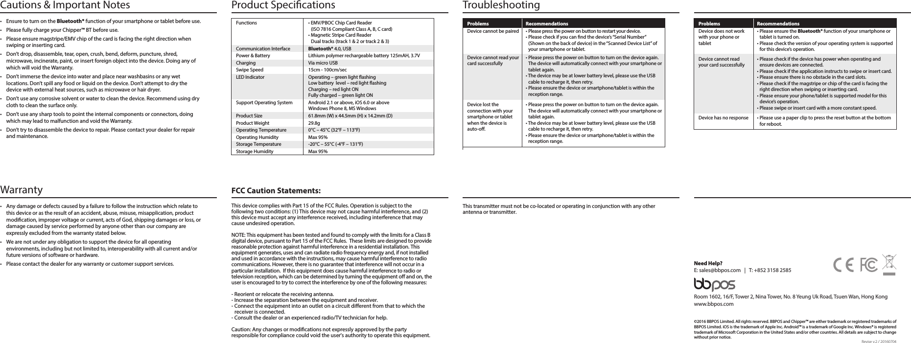  Warranty  FCC Caution Statements:•  Any damage or defects caused by a failure to follow the instruction which relate to this device or as the result of an accident, abuse, misuse, misapplication, product modication, improper voltage or current, acts of God, shipping damages or loss, or damage caused by service performed by anyone other than our company are expressly excluded from the warranty stated below. •  We are not under any obligation to support the device for all operating environments, including but not limited to, interoperability with all current and/or future versions of software or hardware.  •  Please contact the dealer for any warranty or customer support services. This transmitter must not be co-located or operating in conjunction with any other antenna or transmitter.This device complies with Part 15 of the FCC Rules. Operation is subject to the following two conditions: (1) This device may not cause harmful interference, and (2) this device must accept any interference received, including interference that may cause undesired operation. NOTE: This equipment has been tested and found to comply with the limits for a Class B digital device, pursuant to Part 15 of the FCC Rules.  These limits are designed to provide reasonable protection against harmful interference in a residential installation. This equipment generates, uses and can radiate radio frequency energy and, if not installed and used in accordance with the instructions, may cause harmful interference to radio communications. However, there is no guarantee that interference will not occur in a particular installation.  If this equipment does cause harmful interference to radio or television reception, which can be determined by turning the equipment o and on, the user is encouraged to try to correct the interference by one of the following measures:- Reorient or relocate the receiving antenna.- Increase the separation between the equipment and receiver.- Connect the equipment into an outlet on a circuit dierent from that to which the receiver is connected.- Consult the dealer or an experienced radio/TV technician for help.Caution: Any changes or modications not expressly approved by the party responsible for compliance could void the user&apos;s authority to operate this equipment.©2016 BBPOS Limited. All rights reserved. BBPOS and Chipper™ are either trademark or registered trademarks of BBPOS Limited. iOS is the trademark of Apple Inc. Android™ is a trademark of Google Inc. Windows® is registered trademark of Microsoft Corporation in the United States and/or other countries. All details are subject to change without prior notice.Room 1602, 16/F, Tower 2, Nina Tower, No. 8 Yeung Uk Road, Tsuen Wan, Hong Kongwww.bbpos.comNeed Help?E: sales@bbpos.com   |   T: +852 3158 2585Revise v.2 / 20160704•  Ensure to turn on the Bluetooth® function of your smartphone or tablet before use.•  Please fully charge your Chipper™ BT before use. •  Please ensure magstripe/EMV chip of the card is facing the right direction when swiping or inserting card.•  Don’t drop, disassemble, tear, open, crush, bend, deform, puncture, shred, microwave, incinerate, paint, or insert foreign object into the device. Doing any of which will void the Warranty.•  Don’t immerse the device into water and place near washbasins or any wet locations. Don’t spill any food or liquid on the device. Don’t attempt to dry the device with external heat sources, such as microwave or hair dryer. •  Don’t use any corrosive solvent or water to clean the device. Recommend using dry cloth to clean the surface only. •  Don’t use any sharp tools to point the internal components or connectors, doing which may lead to malfunction and void the Warranty.•  Don’t try to disassemble the device to repair. Please contact your dealer for repair and maintenance.Cautions &amp; Important Notes TroubleshootingProduct Specications Problems Recommendations• Please press the power on button to restart your device.• Please check if you can nd the device’s “Serial Number” (Shown on the back of device) in the “Scanned Device List” of your smartphone or tablet.• Please press the power on button to turn on the device again. The device will automatically connect with your smartphone or tablet again.• The device may be at lower battery level, please use the USB cable to recharge it, then retry.• Please ensure the device or smartphone/tablet is within the reception range.Device cannot be pairedDevice cannot read yourcard successfullyProblems Recommendations• Please press the power on button to turn on the device again. The device will automatically connect with your smartphone or tablet again.• The device may be at lower battery level, please use the USB cable to recharge it, then retry.• Please ensure the device or smartphone/tablet is within the reception range.• Please ensure the Bluetooth® function of your smartphone or tablet is turned on.• Please check the version of your operating system is supported for this device’s operation.Device lost the connection with your smartphone or tablet when the device is auto-o.• Please use a paper clip to press the reset button at the bottom for reboot.Device has no responseDevice does not work with your phone or tablet• Please check if the device has power when operating and ensure devices are connected.• Please check if the application instructs to swipe or insert card.• Please ensure there is no obstacle in the card slots.• Please check if the magstripe or chip of the card is facing the right direction when swiping or inserting card.• Please ensure your phone/tablet is supported model for this device’s operation.• Please swipe or insert card with a more constant speed.Device cannot read your card successfullyFunctions  • EMV/PBOC Chip Card Reader    (ISO 7816 Compliant Class A, B, C card)  • Magnetic Stripe Card Reader    Dual tracks (track 1 &amp; 2 or track 2 &amp; 3)Communication Interface  Bluetooth® 4.0, USBPower &amp; Battery  Lithium polymer rechargeable battery 125mAH, 3.7VCharging  Via micro USBSwipe Speed  15cm - 100cm/secLED Indicator  Operating – green light ashing  Low battery  level – red light ashing  Charging – red light ON  Fully charged – green light ONSupport Operating System  Android 2.1 or above, iOS 6.0 or above  Windows Phone 8, MS Windows Product Size  61.8mm (W) x 44.5mm (H) x 14.2mm (D)Product Weight  29.8gOperating Temperature  0°C – 45°C (32°F – 113°F)Operating Humidity  Max 95%Storage Temperature  -20°C – 55°C (-4°F – 131°F)Storage Humidity  Max 95%