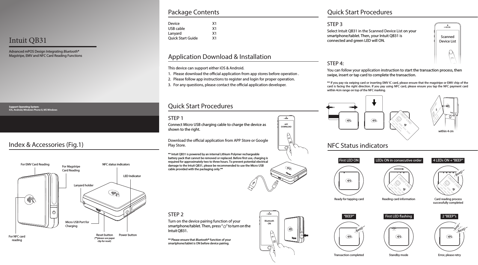 Advanced mPOS Design Integrating Bluetooth®Magstripe, EMV and NFC Card Reading FunctionsIntuit QB31Support Operating System:iOS, Android, Windows Phone 8, MS WindowsPackage ContentsDevice X1USB cable  X1Lanyard X1Quick Start Guide  X1Application Download &amp; InstallationThis device can support either iOS &amp; Android.  1.  Please download the ocial application from app stores before operation . 2.  Please follow app instructions to register and login for proper operation. 3.  For any questions, please contact the ocial application developer. Reset button(**please use paperclip for reset) Micro USB Port forChargingIndex &amp; Accessories (Fig.1) Power buttonFor EMV Card Reading For Magstripe Card ReadingLED Indicator Lanyard holderFor NFC cardreadingNFC status indicators Quick Start Procedureswithin 4 cmSTEP 3Select Intuit QB31 in the Scanned Device List on your smartphone/tablet. Then, your Intuit QB31 is connected and green LED will ON.STEP 4:You can follow your application instruction to start the transaction process, then swipe, insert or tap card to complete the transaction.** If you pay via swiping card or inserting EMV IC card, please ensure that the magstripe or EMV chip of the card is facing the right direction. If you pay using NFC card, please ensure you tap the NFC payment card within 4cm range on top of the NFC marking.NFC Status indicators Ready for tapping cardFirst LED ONReading card informationLEDs ON in consecutive orderCard reading processsuccessfully completed4 LEDs ON + “BEEP”Transaction completed“BEEP”Standby modeFirst LED ashingError, please retry2 “BEEP”sAPPDOWNLOADSTEP 1Connect Micro USB charging cable to charge the device as shown to the right.Download the ocial application from APP Store or Google Play Store.** Intuit QB31 is powered by an internal Lithium Polymer rechargeable battery pack that cannot be removed or replaced. Before first use, charging is required for approximately two to three hours. To prevent potential electrical damage to the Intuit QB31, please be recommended to use the Micro USB cable provided with the packaging only.**STEP 2Turn on the device pairing function of your smartphone/tablet. Then, press “    ” to turn on the Intuit QB31.** Please ensure that Bluetooth® function of your smartphone/tablet is ON before device pairing.BluetoothONScannedDevice ListQuick Start Procedures