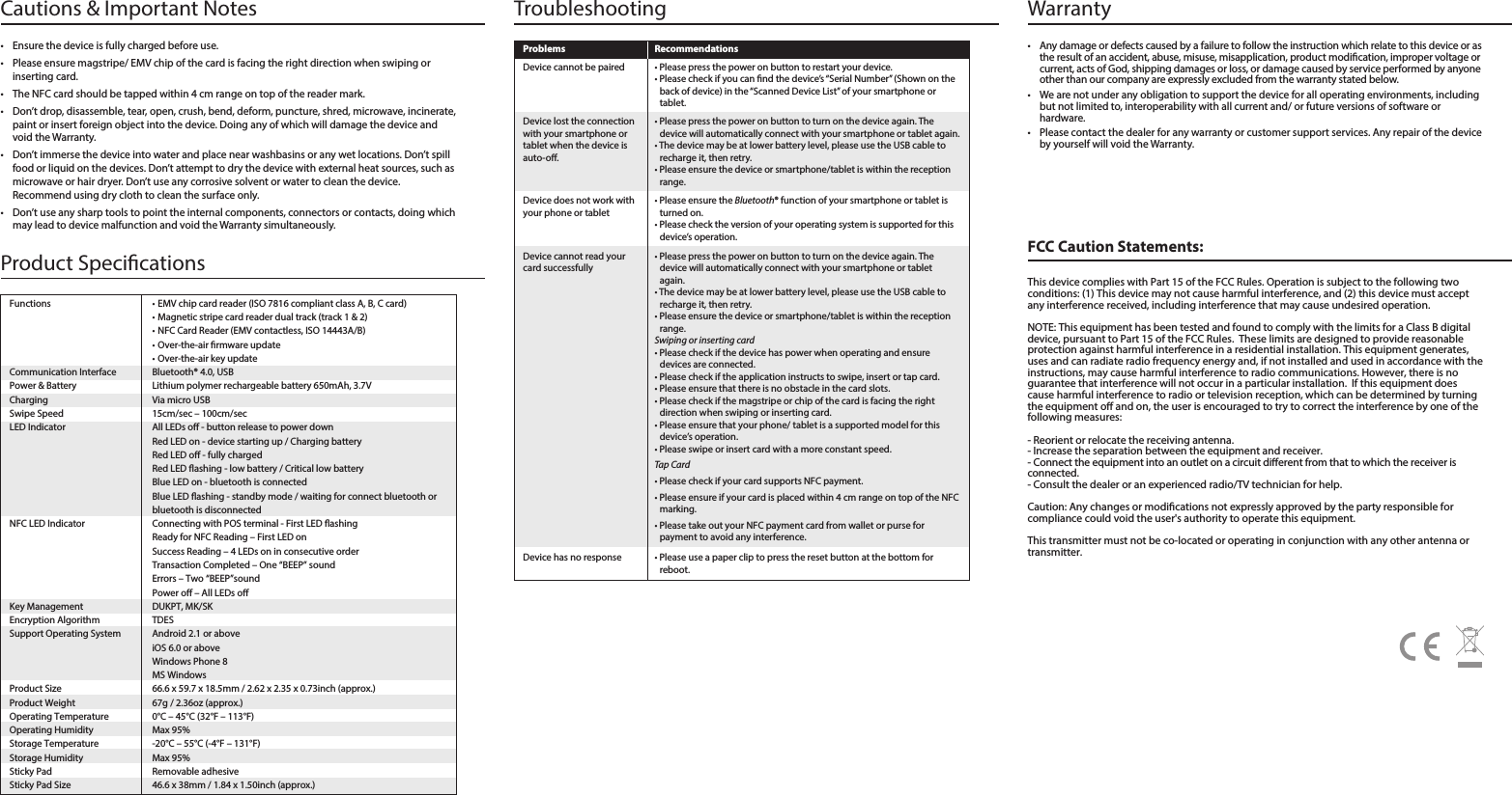 • Please use a paper clip to press the reset button at the bottom forreboot. Device has no responseFCC Caution Statements:This device complies with Part 15 of the FCC Rules. Operation is subject to the following two conditions: (1) This device may not cause harmful interference, and (2) this device must accept any interference received, including interference that may cause undesired operation.NOTE: This equipment has been tested and found to comply with the limits for a Class B digital device, pursuant to Part 15 of the FCC Rules.  These limits are designed to provide reasonable protection against harmful interference in a residential installation. This equipment generates, uses and can radiate radio frequency energy and, if not installed and used in accordance with the instructions, may cause harmful interference to radio communications. However, there is no guarantee that interference will not occur in a particular installation.  If this equipment does cause harmful interference to radio or television reception, which can be determined by turning the equipment o and on, the user is encouraged to try to correct the interference by one of the following measures:- Reorient or relocate the receiving antenna.- Increase the separation between the equipment and receiver.- Connect the equipment into an outlet on a circuit dierent from that to which the receiver is connected.- Consult the dealer or an experienced radio/TV technician for help.Warranty •Any damage or defects caused by a failure to follow the instruction which relate to this device or as the result of an accident, abuse, misuse, misapplication, product modication, improper voltage or current, acts of God, shipping damages or loss, or damage caused by service performed by anyone other than our company are expressly excluded from the warranty stated below.• We are not under any obligation to support the device for all operating environments, including but not limited to, interoperability with all current and/ or future versions of software or hardware.• Please contact the dealer for any warranty or customer support services. Any repair of the device by yourself will void the Warranty. Caution: Any changes or modications not expressly approved by the party responsible for compliance could void the user&apos;s authority to operate this equipment.This transmitter must not be co-located or operating in conjunction with any other antenna or transmitter.Cautions &amp; Important Notes• Ensure the device is fully charged before use.• Please ensure magstripe/ EMV chip of the card is facing the right direction when swiping or inserting card.• The NFC card should be tapped within 4 cm range on top of the reader mark.• Don’t drop, disassemble, tear, open, crush, bend, deform, puncture, shred, microwave, incinerate, paint or insert foreign object into the device. Doing any of which will damage the device and void the Warranty.• Don’t immerse the device into water and place near washbasins or any wet locations. Don’t spill food or liquid on the devices. Don’t attempt to dry the device with external heat sources, such as microwave or hair dryer. Don’t use any corrosive solvent or water to clean the device. Recommend using dry cloth to clean the surface only. • Don’t use any sharp tools to point the internal components, connectors or contacts, doing which may lead to device malfunction and void the Warranty simultaneously. TroubleshootingProblems Recommendations• Please ensure the Bluetooth® function of your smartphone or tablet is turned on.• Please check the version of your operating system is supported for this device’s operation.• Please press the power on button to turn on the device again. The device will automatically connect with your smartphone or tablet again.• The device may be at lower battery level, please use the USB cable to recharge it, then retry.• Please ensure the device or smartphone/tablet is within the reception range.Swiping or inserting card • Please check if the device has power when operating and ensure devices are connected. • Please check if the application instructs to swipe, insert or tap card.• Please ensure that there is no obstacle in the card slots. • Please check if the magstripe or chip of the card is facing the rightdirection when swiping or inserting card.• Please ensure that your phone/ tablet is a supported model for this device’s operation.• Please swipe or insert card with a more constant speed.Tap Card• Please check if your card supports NFC payment.• Please ensure if your card is placed within 4 cm range on top of the NFC marking.• Please take out your NFC payment card from wallet or purse forpayment to avoid any interference. Device does not work with your phone or tabletDevice cannot read your card successfullyProduct Specications Functions  • EMV chip card reader (ISO 7816 compliant class A, B, C card)• Magnetic stripe card reader dual track (track 1 &amp; 2)• NFC Card Reader (EMV contactless, ISO 14443A/B)• Over-the-air rmware update• Over-the-air key updateCommunication Interface  Bluetooth® 4.0, USBPower &amp; Battery  Lithium polymer rechargeable battery 650mAh, 3.7VCharging  Via micro USBSwipe Speed  15cm/sec – 100cm/secLED Indicator  All LEDs o - button release to power downRed LED on - device starting up / Charging batteryRed LED o - fully chargedRed LED ashing - low battery / Critical low batteryBlue LED on - bluetooth is connectedBlue LED ashing - standby mode / waiting for connect bluetooth or bluetooth is disconnectedNFC LED Indicator  Connecting with POS terminal - First LED ashing Ready for NFC Reading – First LED on Success Reading – 4 LEDs on in consecutive orderTransaction Completed – One “BEEP” soundErrors – Two “BEEP”soundPower o – All LEDs o Key Management  DUKPT, MK/SKEncryption Algorithm  TDESSupport Operating System  Android 2.1 or above iOS 6.0 or aboveWindows Phone 8 MS WindowsProduct Size  66.6 x 59.7 x 18.5mm / 2.62 x 2.35 x 0.73inch (approx.)Product Weight  67g / 2.36oz (approx.)Operating Temperature  0°C – 45°C (32°F – 113°F)Operating Humidity  Max 95%Storage Temperature  -20°C – 55°C (-4°F – 131°F)Storage Humidity  Max 95%Sticky Pad  Removable adhesiveSticky Pad Size  46.6 x 38mm / 1.84 x 1.50inch (approx.) • Please press the power on button to restart your device.• Please check if you can nd the device’s “Serial Number” (Shown on the back of device) in the “Scanned Device List” of your smartphone or tablet.Device cannot be paired• Please press the power on button to turn on the device again. The device will automatically connect with your smartphone or tablet again.• The device may be at lower battery level, please use the USB cable to recharge it, then retry.• Please ensure the device or smartphone/tablet is within the reception range.Device lost the connection with your smartphone or tablet when the device is auto-o.