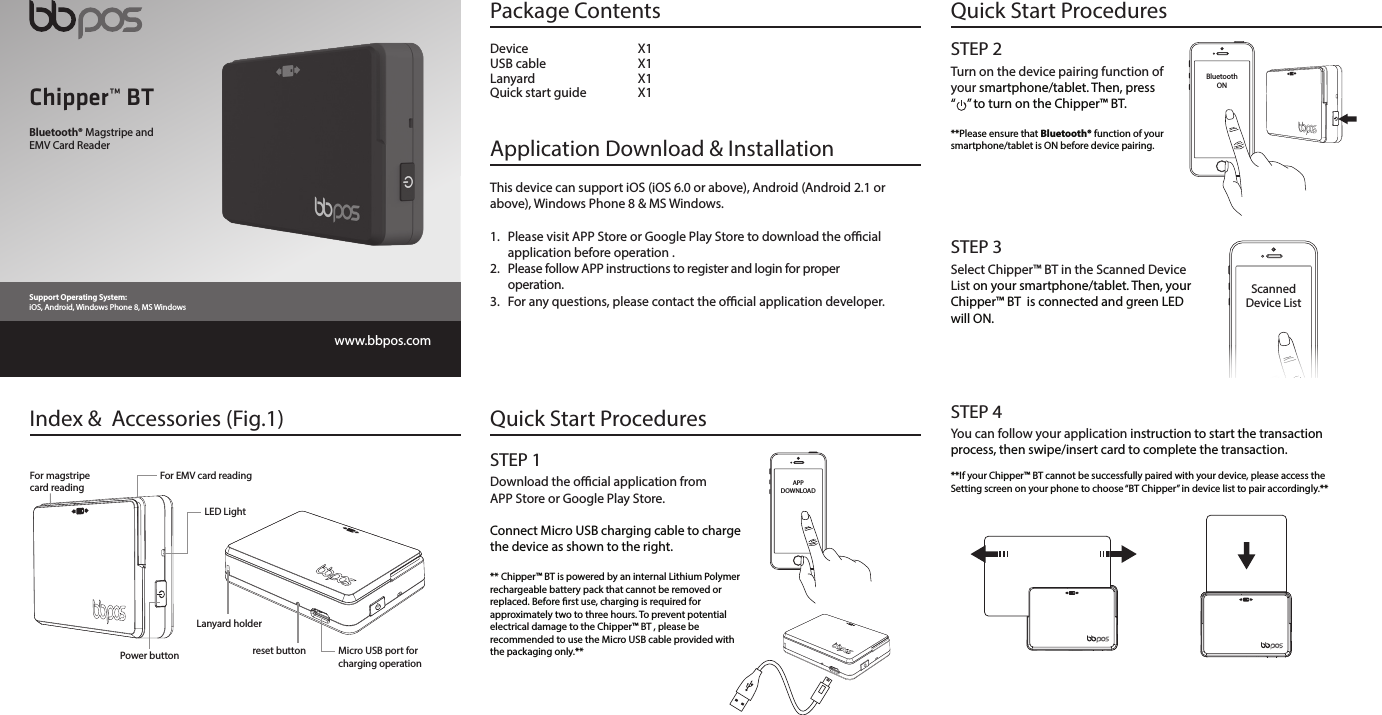 Index &amp;  Accessories (Fig.1) Bluetooth® Magstripe andEMV Card ReaderChipper™ BTwww.bbpos.comSupport Operating System:iOS, Android, Windows Phone 8, MS WindowsFor magstripe card readingFor EMV card readingMicro USB port forcharging operationLanyard holderPower buttonSTEP 4You can follow your application instruction to start the transaction process, then swipe/insert card to complete the transaction.**If your Chipper™ BT cannot be successfully paired with your device, please access the Setting screen on your phone to choose “BT Chipper” in device list to pair accordingly.**reset buttonLED LightQuick Start ProceduresSTEP 3Select Chipper™ BT in the Scanned Device List on your smartphone/tablet. Then, your Chipper™ BT  is connected and green LED will ON.APPDOWNLOADSTEP 1Download the ocial application fromAPP Store or Google Play Store.Connect Micro USB charging cable to charge the device as shown to the right.** Chipper™ BT is powered by an internal Lithium Polymer rechargeable battery pack that cannot be removed or replaced. Before rst use, charging is required for approximately two to three hours. To prevent potential electrical damage to the Chipper™ BT , please be recommended to use the Micro USB cable provided with the packaging only.**STEP 2Turn on the device pairing function of your smartphone/tablet. Then, press “    ” to turn on the Chipper™ BT.**Please ensure that Bluetooth® function of your smartphone/tablet is ON before device pairing.BluetoothONScannedDevice ListPackage ContentsDevice X1USB cable  X1Lanyard X1Quick start guide  X1Application Download &amp; InstallationThis device can support iOS (iOS 6.0 or above), Android (Android 2.1 or above), Windows Phone 8 &amp; MS Windows.1.  Please visit APP Store or Google Play Store to download the ocial application before operation . 2.  Please follow APP instructions to register and login for proper operation. 3.  For any questions, please contact the ocial application developer. Quick Start Procedures