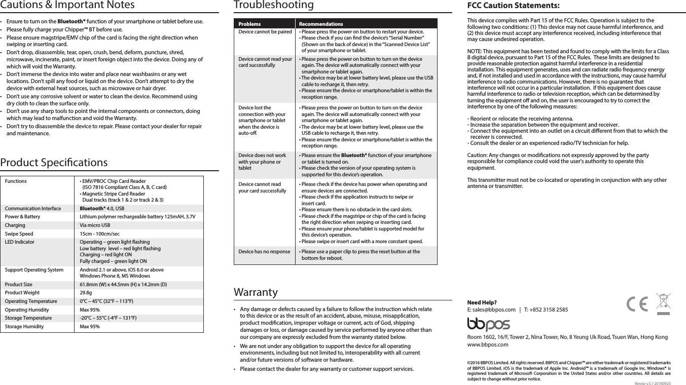 •  Ensure to turn on the Bluetooth® function of your smartphone or tablet before use.•  Please fully charge your Chipper™ BT before use. •  Please ensure magstripe/EMV chip of the card is facing the right direction when swiping or inserting card.•  Don’t drop, disassemble, tear, open, crush, bend, deform, puncture, shred, microwave, incinerate, paint, or insert foreign object into the device. Doing any of which will void the Warranty.•  Don’t immerse the device into water and place near washbasins or any wet locations. Don’t spill any food or liquid on the device. Don’t attempt to dry the device with external heat sources, such as microwave or hair dryer.•  Don’t use any corrosive solvent or water to clean the device. Recommend using dry cloth to clean the surface only. •  Don’t use any sharp tools to point the internal components or connectors, doing which may lead to malfunction and void the Warranty.•  Don’t try to disassemble the device to repair. Please contact your dealer for repair and maintenance.Cautions &amp; Important NotesProduct Specications Troubleshooting FCC Caution Statements:Warranty Functions  • EMV/PBOC Chip Card Reader    (ISO 7816 Compliant Class A, B, C card)  • Magnetic Stripe Card Reader    Dual tracks (track 1 &amp; 2 or track 2 &amp; 3)Communication Interface  Bluetooth® 4.0, USBPower &amp; Battery  Lithium polymer rechargeable battery 125mAH, 3.7VCharging  Via micro USBSwipe Speed  15cm - 100cm/secLED Indicator  Operating – green light ashing  Low battery  level – red light ashing  Charging – red light ON  Fully charged – green light ONSupport Operating System  Android 2.1 or above, iOS 6.0 or above  Windows Phone 8, MS Windows Product Size  61.8mm (W) x 44.5mm (H) x 14.2mm (D)Product Weight  29.8gOperating Temperature  0°C – 45°C (32°F – 113°F)Operating Humidity  Max 95%Storage Temperature  -20°C – 55°C (-4°F – 131°F)Storage Humidity  Max 95%Problems Recommendations• Please press the power on button to restart your device.• Please check if you can nd the device’s “Serial Number” (Shown on the back of device) in the “Scanned Device List” of your smartphone or tablet.• Please press the power on button to turn on the device again. The device will automatically connect with your smartphone or tablet again.• The device may be at lower battery level, please use the USB cable to recharge it, then retry.• Please ensure the device or smartphone/tablet is within the reception range.Device cannot be pairedDevice cannot read yourcard successfully• Please press the power on button to turn on the device again. The device will automatically connect with your smartphone or tablet again.• The device may be at lower battery level, please use the USB cable to recharge it, then retry.• Please ensure the device or smartphone/tablet is within the reception range.Device lost the connection with your smartphone or tablet when the device is auto-o.• Please ensure the Bluetooth® function of your smartphone or tablet is turned on.• Please check the version of your operating system is supported for this device’s operation.• Please use a paper clip to press the reset button at the bottom for reboot.Device has no responseDevice does not work with your phone or tablet• Please check if the device has power when operating and ensure devices are connected.• Please check if the application instructs to swipe or insert card.• Please ensure there is no obstacle in the card slots.• Please check if the magstripe or chip of the card is facing the right direction when swiping or inserting card.• Please ensure your phone/tablet is supported model for this device’s operation.• Please swipe or insert card with a more constant speed.Device cannot read your card successfully©2016 BBPOS Limited. All rights reserved. BBPOS and Chipper™ are either trademark or registered trademarks of BBPOS Limited. iOS is the trademark of Apple Inc. Android™ is a trademark of Google Inc. Windows® is registered trademark of Microsoft Corporation in the United States and/or other countries. All details are subject to change without prior notice.Room 1602, 16/F, Tower 2, Nina Tower, No. 8 Yeung Uk Road, Tsuen Wan, Hong Kongwww.bbpos.comNeed Help?E: sales@bbpos.com   |   T: +852 3158 2585Revise v.5 / 20160923•  Any damage or defects caused by a failure to follow the instruction which relate to this device or as the result of an accident, abuse, misuse, misapplication, product modication, improper voltage or current, acts of God, shipping damages or loss, or damage caused by service performed by anyone other than our company are expressly excluded from the warranty stated below. •  We are not under any obligation to support the device for all operating environments, including but not limited to, interoperability with all current and/or future versions of software or hardware.  •  Please contact the dealer for any warranty or customer support services. This device complies with Part 15 of the FCC Rules. Operation is subject to the following two conditions: (1) This device may not cause harmful interference, and (2) this device must accept any interference received, including interference that may cause undesired operation. NOTE: This equipment has been tested and found to comply with the limits for a Class B digital device, pursuant to Part 15 of the FCC Rules.  These limits are designed to provide reasonable protection against harmful interference in a residential installation. This equipment generates, uses and can radiate radio frequency energy and, if not installed and used in accordance with the instructions, may cause harmful interference to radio communications. However, there is no guarantee that interference will not occur in a particular installation.  If this equipment does cause harmful interference to radio or television reception, which can be determined by turning the equipment o and on, the user is encouraged to try to correct the interference by one of the following measures:- Reorient or relocate the receiving antenna.- Increase the separation between the equipment and receiver.- Connect the equipment into an outlet on a circuit dierent from that to which the receiver is connected.- Consult the dealer or an experienced radio/TV technician for help.Caution: Any changes or modications not expressly approved by the party responsible for compliance could void the user&apos;s authority to operate this equipment.This transmitter must not be co-located or operating in conjunction with any other antenna or transmitter.