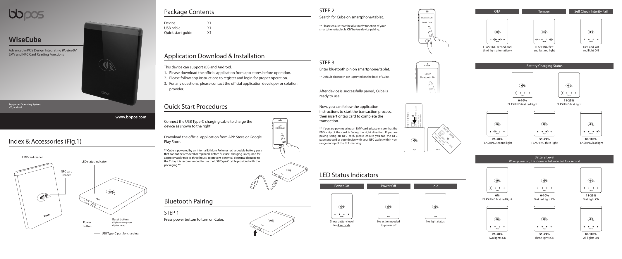 Advanced mPOS Design Integrating Bluetooth®EMV and NFC Card Reading FunctionsWiseCubewww.bbpos.comSupported Operating System:iOS, AndroidPackage ContentsDevice X1USB cable  X1Quick start guide  X1Application Download &amp; InstallationThis device can support iOS and Android.1.  Please download the ocial application from app stores before operation. 2.  Please follow app instructions to register and login for proper operation. 3.  For any questions, please contact the ocial application developer or solution  provider.Index &amp; Accessories (Fig.1) LED status indicator Quick Start ProceduresConnect the USB Type-C charging cable to charge the device as shown to the right.Download the ocial application from APP Store or Google Play Store.** Cube is powered by an internal Lithium Polymer rechargeable battery pack that cannot be removed or replaced. Before rst use, charging is required for approximately two to three hours. To prevent potential electrical damage to the Cube, it is recommended to use the USB Type-C cable provided with the packaging.**APPDOWNLOADEnterBluetooth PinSTEP 3Enter bluetooth pin on smartphone/tablet.** Default bluetooth pin is printed on the back of Cube.After device is successfully paired, Cube is ready to use.Now, you can follow the application instructions to start the transaction process, then insert or tap card to complete the transaction.** If you are paying using an EMV card, please ensure that the EMV chip of the card is facing the right direction. If you are paying using an NFC card, please ensure you tap the NFC payment card or your device with your NFC wallet within 4cm range on top of the NFC marking.Bluetooth ONSearch CubeSTEP 2Search for Cube on smartphone/tablet.** Please ensure that the Bluetooth® function of your smartphone/tablet is ‘ON’ before device pairing.EMV card readerReset button(**please use paperclip for reset) USB Type-C port for chargingPowerbuttonNFC cardreader LED Status Indicators STEP 1Press power button to turn on Cube.Bluetooth PairingPower OnShow battery level for 4 secondsPower ONo action needed to power oIdleNo light statusBattery Charging Status26-50%FLASHING second light51-79%FLASHING third light80-100%FLASHING last light0-10%FLASHING rst red light11-25%FLASHING rst lightBattery LevelWhen power on, it is shown as below in rst four second0%FLASHING rst red light26-50%Two lights ON0-10%First red light ON51-79%Three lights ON11-25%First light ON80-100%All lights ONOTA Self Check Interity FailFLASHING second and third light alternativelyTemperFLASHING rst and last red lightFirst and last red light ON