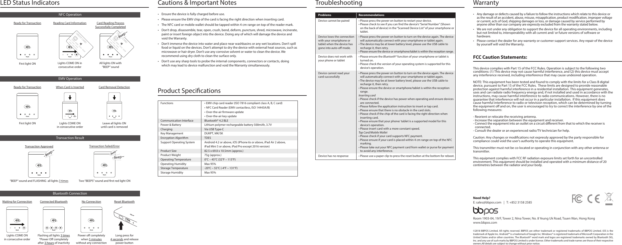FCC Caution Statements:This device complies with Part 15 of the FCC Rules. Operation is subject to the following two conditions: (1) This device may not cause harmful interference, and (2) this device must accept any interference received, including interference that may cause undesired operation. NOTE: This equipment has been tested and found to comply with the limits for a Class B digital device, pursuant to Part 15 of the FCC Rules.  These limits are designed to provide reasonable protection against harmful interference in a residential installation. This equipment generates, uses and can radiate radio frequency energy and, if not installed and used in accordance with the instructions, may cause harmful interference to radio communications. However, there is no guarantee that interference will not occur in a particular installation.  If this equipment does cause harmful interference to radio or television reception, which can be determined by turning the equipment o and on, the user is encouraged to try to correct the interference by one of the following measures:- Reorient or relocate the receiving antenna.- Increase the separation between the equipment and receiver.- Connect the equipment into an outlet on a circuit dierent from that to which the receiver is connected.- Consult the dealer or an experienced radio/TV technician for help.Caution: Any changes or modications not expressly approved by the party responsible for compliance could void the user&apos;s authority to operate this equipment. This transmitter must not be co-located or operating in conjunction with any other antenna or transmitter.This equipment complies with FCC RF radiation exposure limits set forth for an uncontrolled environment. This equipment should be installed and operated with a minimum distance of 20 centimetres between the radiator and your body.Warranty •  Any damage or defects caused by a failure to follow the instructions which relate to this device or as the result of an accident, abuse, misuse, misapplication, product modication, improper voltage or current, acts of God, shipping damages or loss, or damage caused by service performed by anyone other than our company are expressly excluded from the warranty stated below.•  We are not under any obligation to support the device for all operating environments, including but not limited to, interoperability with all current and/ or future versions of software or hardware.•  Please contact the dealer for any warranty or customer support services. Any repair of the device by yourself will void the Warranty. ©2018 BBPOS Limited. All rights reserved. BBPOS are either trademark or registered trademarks of BBPOS Limited. iOS is the trademark of Apple Inc. Android™ is a trademark of Google Inc. Windows® is registered trademark of Microsoft Corporation in the United States and/or other countries. The Bluetooth® word mark and logos are registered trademarks owned by Bluetooth SIG, Inc. and any use of such marks by BBPOS Limited is under license. Other trademarks and trade names are those of their respective owners.All details are subject to change without prior notice.Room 1903-04, 19/F, Tower 2, Nina Tower, No. 8 Yeung Uk Road, Tsuen Wan, Hong Kongwww.bbpos.comNeed Help?E: sales@bbpos.com   |   T: +852 3158 2585Revise v.1 / 20180509Cautions &amp; Important Notes•  Ensure the device is fully charged before use.•  Please ensure the EMV chip of the card is facing the right direction when inserting card.•  The NFC card or mobile wallet should be tapped within 4 cm range on top of the reader mark.•  Don’t drop, disassemble, tear, open, crush, bend, deform, puncture, shred, microwave, incinerate, paint or insert foreign object into the device. Doing any of which will damage the device and void the Warranty.•  Don’t immerse the device into water and place near washbasins or any wet locations. Don’t spill food or liquid on the devices. Don’t attempt to dry the device with external heat sources, such as microwave or hair dryer. Don’t use any corrosive solvent or water to clean the device. We recommend using dry cloth to clean the surface only. •  Don’t use any sharp tools to probe the internal components, connectors or contacts, doing which may lead to device malfunction and void the Warranty simultaneously. Product Specications Functions  • EMV chip card reader (ISO 7816 compliant class A, B, C card)  • NFC Card Reader (EMV contactless, ISO 14443A/B)  • Over-the-air rmware update  • Over-the-air key updateCommunication Interface  Bluetooth® 4.2 BLEPower &amp; Battery  Lithium polymer rechargeable battery 500mAh, 3.7VCharging  Via USB Type-CKey Management  DUKPT, MK/SKEncryption Algorithm  TDESSupport Operating System  Android 4.2 or above, iOS (iPhone 6s or above, iPad Air 2 above,  iPad Mini 5 or above, iPad Pro except 2016 version)Product Size  82.5 x 69.0 x 10.5mm (approx.)Product Weight  75g (approx.)Operating Temperature  0°C – 45°C (32°F – 113°F)Operating Humidity  Max 95%Storage Temperature  -20°C – 55°C (-4°F – 131°F)Storage Humidity  Max 95%• Please use a paper clip to press the reset button at the bottom for reboot. Device has no responseTroubleshootingProblems Recommendations• Please ensure the Bluetooth® function of your smartphone or tablet is turned on.• Please check the version of your operating system is supported for this device’s operation.• Please press the power on button to turn on the device again. The device will automatically connect with your smartphone or tablet again.• The device may be at lower battery level, please use the USB cable to recharge it, then retry.• Please ensure the device or smartphone/tablet is within the reception range.Inserting card • Please check if the device has power when operating and ensure devices are connected. • Please follow the application instruction to insert or tap card. • Please ensure that there is no obstacle in the card slots. • Please check if the chip of the card is facing the right direction when inserting card.• Please ensure that your phone/ tablet is a supported model for this device’s operation.• Please insert card with a more constant speed.Tap Card/Mobile Wallet• Please check if your card supports NFC payment.• Please ensure if your card is placed within 4 cm range on top of the NFC marking.• Please take out your NFC payment card from wallet or purse for payment to avoid any interference. Device does not work with your phone or tabletDevice cannot read your card successfully• Please press the power on button to restart your device.• Please check to see if you can nd the device’s “Serial Number” (Shown on the back of device) in the “Scanned Device List” of your smartphone or tablet.Device cannot be paired• Please press the power on button to turn on the device again. The device will automatically connect with your smartphone or tablet again.• The device may be at lower battery level, please use the USB cable to recharge it, then retry.• Please ensure the device or smartphone/tablet is within the reception range.Device loses the connection with your smartphone or tablet when the device has gone into auto-o mode.LED Status Indicators First light ONReady for TransactionNFC OperationAll lights ON with “BEEP” soundCard Reading ProcessSuccessfully CompletedLights COME ON in consecutive orderReading Card InformationFirst light ONReady for TransactionEMV OperationTransaction ResultTwo “BEEPS” sound and rst red light ONTransaction Failed/Error“BEEP” sound and FLASHING  all lights 3 timesTransaction ApprovedBluetooth ConnectionLights COME ONin consecutive orderWaiting for ConnectionFlashing all lights 3 times*Power O completely after 3 hours of inactivityConnected BluetoothPower o completely when 5 minutes without any connectionNo ConnectionLong press for4 seconds and release power buttonReset BluetoothWhen Card is InsertedLights COME ONin consecutive orderCard Removal DetectionLeave all lights ON until card is removed