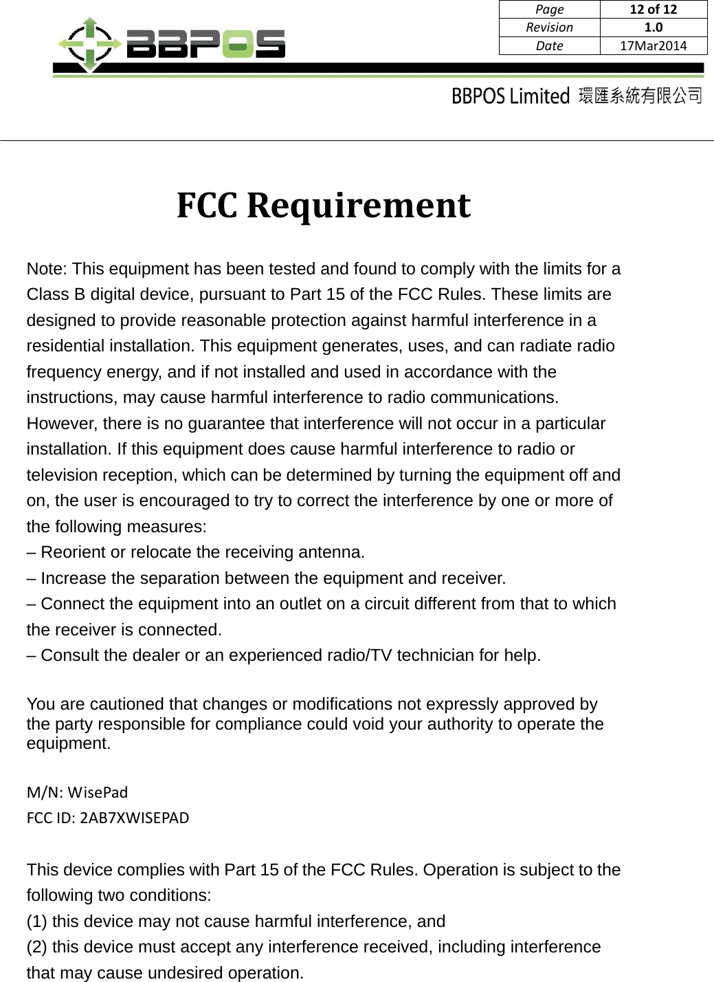      Page12 of12Revision1.0Date17Mar2014FCCRequirementNote: This equipment has been tested and found to comply with the limits for a Class B digital device, pursuant to Part 15 of the FCC Rules. These limits are designed to provide reasonable protection against harmful interference in a residential installation. This equipment generates, uses, and can radiate radio frequency energy, and if not installed and used in accordance with the instructions, may cause harmful interference to radio communications. However, there is no guarantee that interference will not occur in a particular installation. If this equipment does cause harmful interference to radio or television reception, which can be determined by turning the equipment off and on, the user is encouraged to try to correct the interference by one or more of the following measures: – Reorient or relocate the receiving antenna. – Increase the separation between the equipment and receiver. – Connect the equipment into an outlet on a circuit different from that to which the receiver is connected. – Consult the dealer or an experienced radio/TV technician for help.  You are cautioned that changes or modifications not expressly approved by the party responsible for compliance could void your authority to operate the equipment.M/N:WisePadFCCID:2AB7XWISEPADThis device complies with Part 15 of the FCC Rules. Operation is subject to the following two conditions:   (1) this device may not cause harmful interference, and (2) this device must accept any interference received, including interference that may cause undesired operation. 